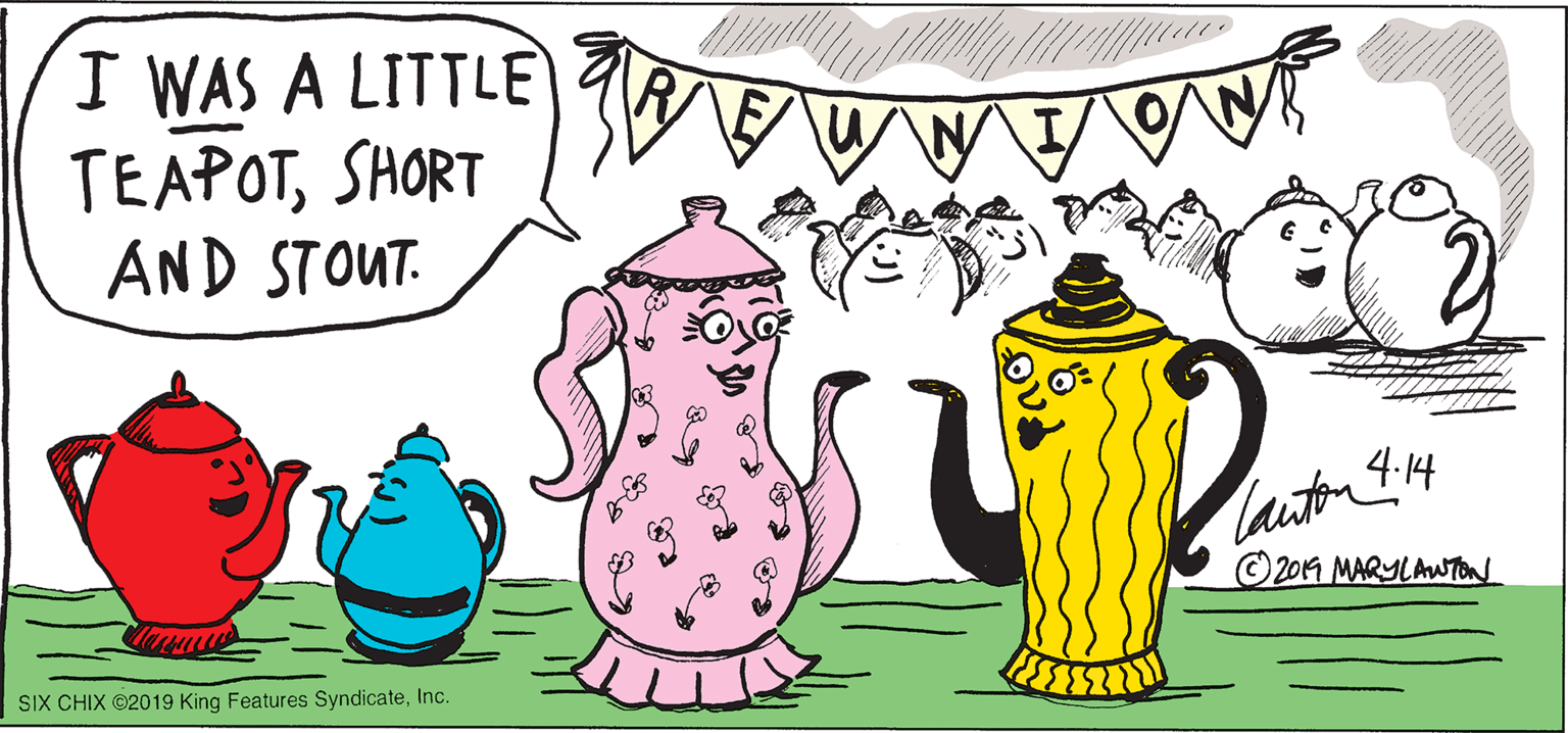 Mammal OCR: I WAS A LITTLE TEAPOTSHORT AND STOUT. lauton I14 2014 MARYLAWTon SIX CHIX ©2019 King Features SyndicateInc. I WAS A LITTLE TEAPOTSHORT AND STOUT. lauton I14 2014 MARYLAWTon SIX CHIX ©2019 King Features Syndicate