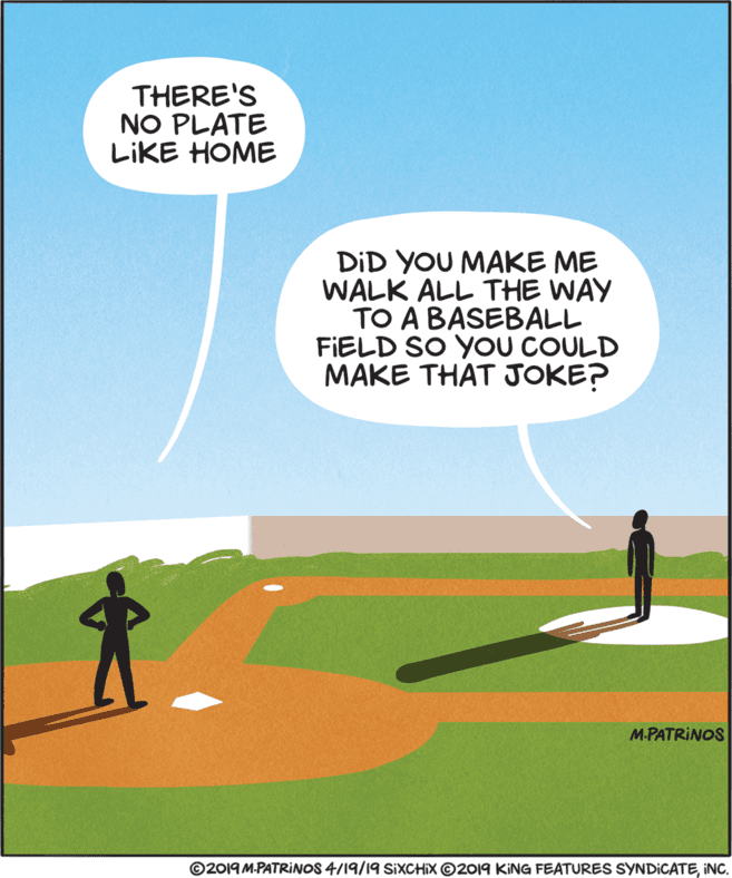 Fiction OCR: THERE'S NO PLATE LIKE HOME DID YOU MAKE ME WALK ALL THE WAY TO A BASEBALL FIELD SO YOU COULD MAKE THAT JOKE? M.PATRINOS ©2019 M-PATRINOS 4/19/19 SIXCHIX O2019 KING FEATURES SYNDICATEINC. THERE'S NO PLATE LIKE HOME DID YOU MAKE ME WALK ALL THE WAY TO A BASEBALL FIELD SO YOU COULD MAKE THAT JOKE? M.PATRINOS ©2019 M-PATRINOS 4/19/19 SIXCHIX O2019 KING FEATURES SYNDICATE