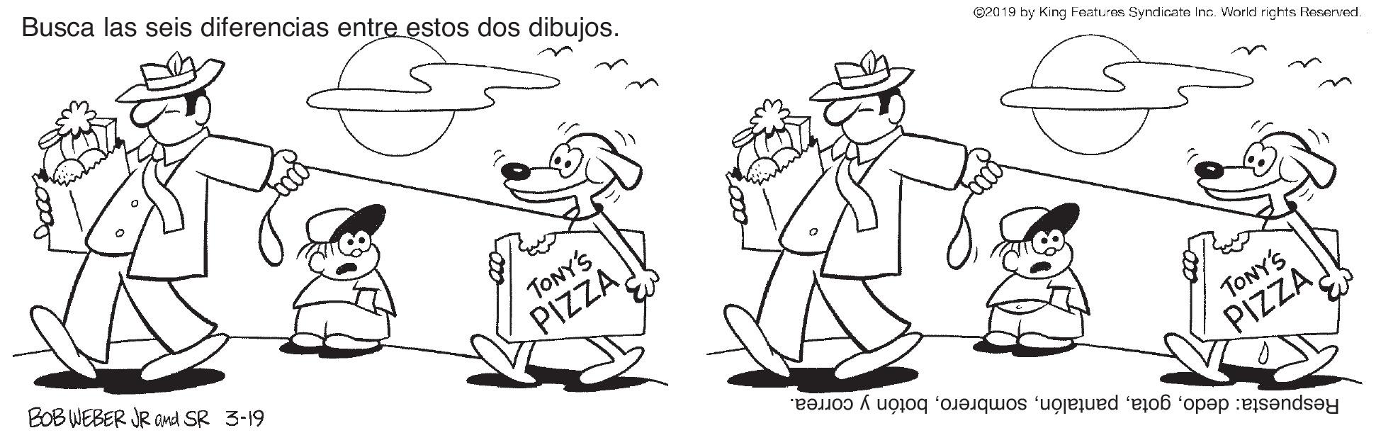 Font OCR: Busca las seis diferencias entre estos dos dibujos. B2019 by King Features Syndicate Inc. World rights Reserved. BOB WEBER JR and SR 3-19 TONY'S PIZZA TONY'S Respuesta: dedobotón y correa. PIZZA Busca las seis diferencias entre estos dos dibujos. B2019 by King Features Syndicate Inc. World rights Reserved. BOB WEBER JR and SR 3-19 TONY'S PIZZA TONY'S Respuesta: dedobotón y correa. PIZZA