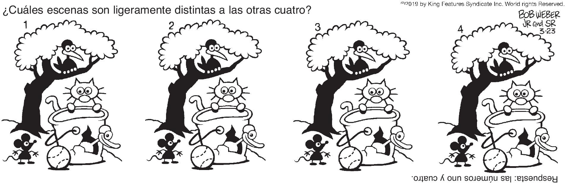 Sharing OCR: m019 by King Features Syndicate Inc. World rights Reserved. ¿Cuáles escenas son ligeramente distintas a las otras cuatro? BOB WEBER JR and SR 3-23 Respuesta: las números uno y cuatro. m019 by King Features Syndicate Inc. World rights Reserved. ¿Cuáles escenas son ligeramente distintas a las otras cuatro? BOB WEBER JR and SR 3-23 Respuesta: las números uno y cuatro.