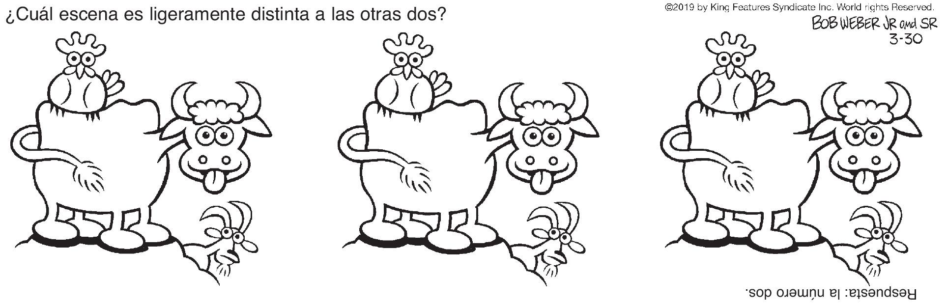 Gesture OCR: G2019 by King Features Syndicate Inc. World rights Reserved. ¿Cuál escena es ligeramente distinta a las otras dos? BOB WEBER JR and SR 3-30 Respuesta: la número dos. G2019 by King Features Syndicate Inc. World rights Reserved. ¿Cuál escena es ligeramente distinta a las otras dos? BOB WEBER JR and SR 3-30 Respuesta: la número dos.