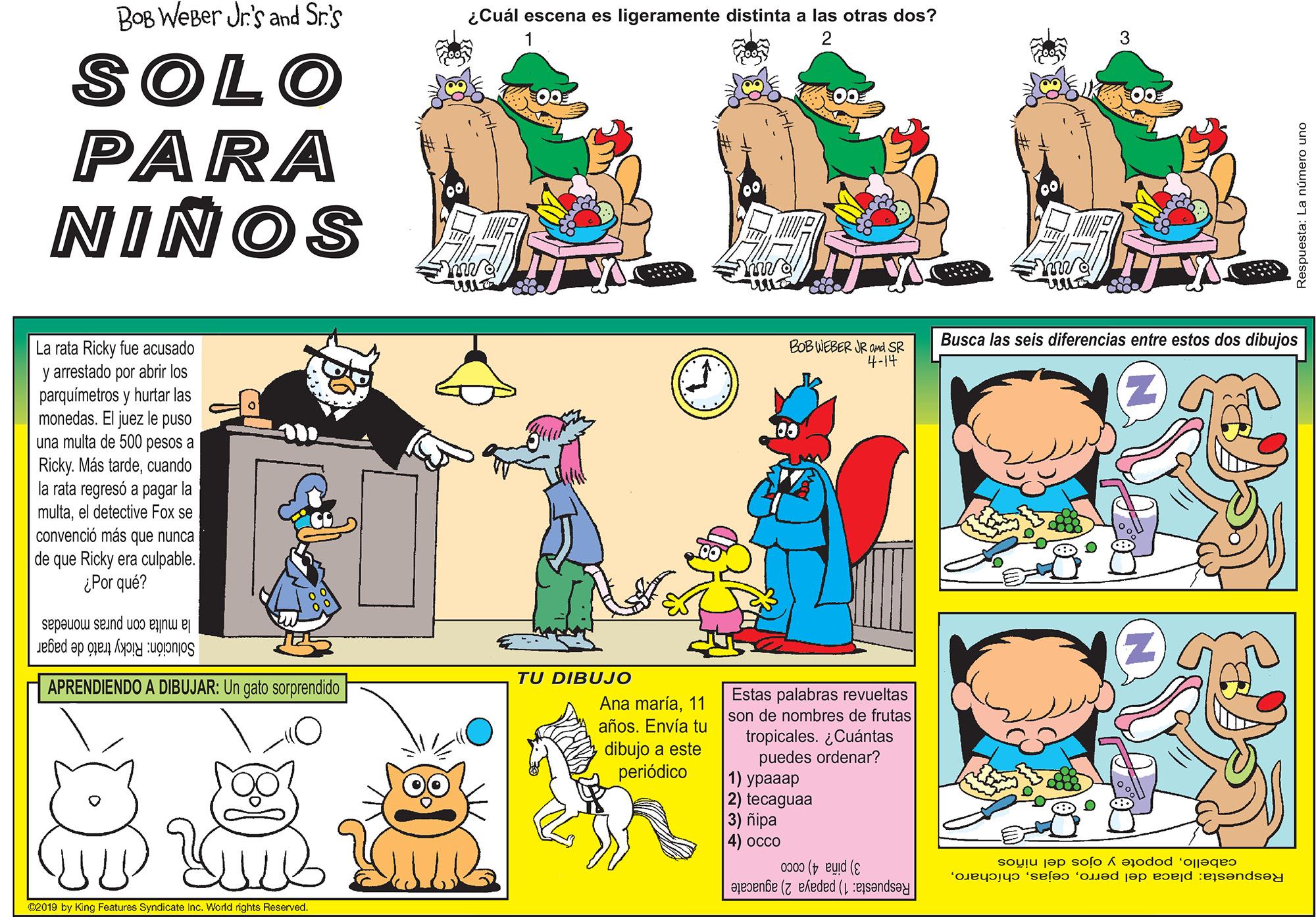Font OCR: BOB WEBer Jr's and Sr.'s ¿Cuál escena es ligeramente distinta a las otras dos? SOLO PARA NIÑOS Busca las seis diferencias entre estos dos dibujos La rata Ricky fue acusado y arrestado por abrir los parquímetros y hurtar las monedas. El juez le puso una multa de 500 pesos a Ricky. Más tardecuando la rata regresó a pagar la multael detective Fox se convenció más que nunca de que Ricky era culpable. ¿Por qué? BOB WEBER R CMd SR 4-14 00 la multa con puras monedas Solución: Ricky trató de pagar APRENDIENDO A DIBUJAR: Un gato sorprendido TU DIBUJO Estas palabras revueltas son de nombres de frutas tropicales. ¿Cuántas puedes ordenar? 1) ?????? 2) tecaguaa 3) ñipa |4) ???? Ana maría11 años. Envía tu dibujo a este periódico Respuesta: placa del perropopote y ojos del niños 3) piña 4) coco Respuesta: 1) papaya 2) aguacate c2019 by King Features Syndicate Inc. World rights Reserved. espuesta: La número uno BOB WEBer Jr's and Sr.'s ¿Cuál escena es ligeramente distinta a las otras dos? SOLO PARA NIÑOS Busca las seis diferencias entre estos dos dibujos La rata Ricky fue acusado y arrestado por abrir los parquímetros y hurtar las monedas. El juez le puso una multa de 500 pesos a Ricky. Más tardecuando la rata regresó a pagar la multael detective Fox se convenció más que nunca de que Ricky era culpable. ¿Por qué? BOB WEBER R CMd SR 4-14 00 la multa con puras monedas Solución: Ricky trató de pagar APRENDIENDO A DIBUJAR: Un gato sorprendido TU DIBUJO Estas palabras revueltas son de nombres de frutas tropicales. ¿Cuántas puedes ordenar? 1) ?????? 2) tecaguaa 3) ñipa |4) ???? Ana maría11 años. Envía tu dibujo a este periódico Respuesta: placa del perropopote y ojos del niños 3) piña 4) coco Respuesta: 1) papaya 2) aguacate c2019 by King Features Syndicate Inc. World rights Reserved. espuesta: La número uno