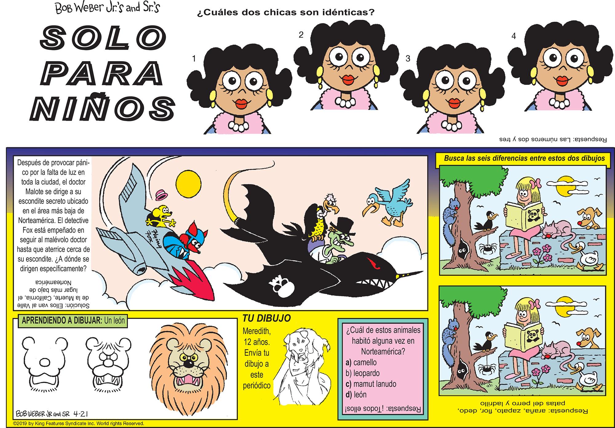 Line OCR: BOB WeBer Jr's and Sr.'s ¿Cuáles dos chicas son idénticas? SOLO PARA NINOS 2 Respuesta: Las números dos y tres Busca las seis diferencias entre estos dos dibujos Después de provocar páni- co por la falta de luz en toda la ciudadel doctor Malote se dirige a su escondite secreto ubicado en el årea más Norteamérica. El detective Fox está empeñado en seguir al malévolo doctor hasta que aterrice cerca de su escondite. ¿A dónde se dirigen especificamente? de Norteamérica lugar más bajo de de la Muerteel Solución: Ellos van al Valle APRENDIENDO A DIBUJAR: Un león TU DIBUJO ¿Cuál de estos animales habitó alguna vez en Norteamérica? Meredith12 años. Envía tu a) camello b) leopardo c) mamut lanudo d) león dibujo a este periódico patas del perro y ladrillo Respuesta: arañaBOB WEBER JR and SR 4-21 Respuesta: Todos ellos! c2019 by King Foaturos Syndicato Inc. World rights Reserved. BOB WeBer Jr's and Sr.'s ¿Cuáles dos chicas son idénticas? SOLO PARA NINOS 2 Respuesta: Las números dos y tres Busca las seis diferencias entre estos dos dibujos Después de provocar páni- co por la falta de luz en toda la ciudadel doctor Malote se dirige a su escondite secreto ubicado en el årea más Norteamérica. El detective Fox está empeñado en seguir al malévolo doctor hasta que aterrice cerca de su escondite. ¿A dónde se dirigen especificamente? de Norteamérica lugar más bajo de de la Muerteel Solución: Ellos van al Valle APRENDIENDO A DIBUJAR: Un león TU DIBUJO ¿Cuál de estos animales habitó alguna vez en Norteamérica? Meredith12 años. Envía tu a) camello b) leopardo c) mamut lanudo d) león dibujo a este periódico patas del perro y ladrillo Respuesta: arañaBOB WEBER JR and SR 4-21 Respuesta: Todos ellos! c2019 by King Foaturos Syndicato Inc. World rights Reserved.