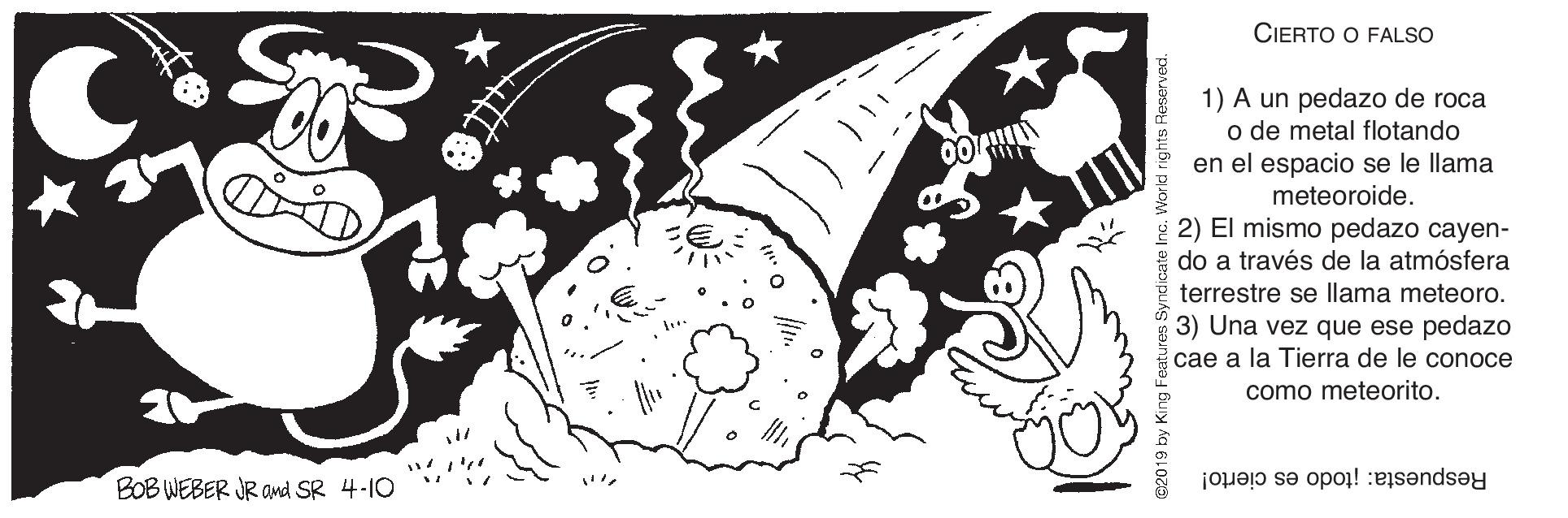 Drawing OCR: CIERTO O FALSO 1) A un pedazo de roca o de metal flotando en el espacio se le llama meteoroide. 2) El mismo pedazo cayen- do a través de la atmósfera terrestre se llama meteoro. 3) Una vez que ese pedazo cae a la Tierra de le conoce como meteorito. BOB WEBER JR amd SR 4-10 Respuesta: itodo es cierto! CIERTO O FALSO 1) A un pedazo de roca o de metal flotando en el espacio se le llama meteoroide. 2) El mismo pedazo cayen- do a través de la atmósfera terrestre se llama meteoro. 3) Una vez que ese pedazo cae a la Tierra de le conoce como meteorito. BOB WEBER JR amd SR 4-10 Respuesta: itodo es cierto!