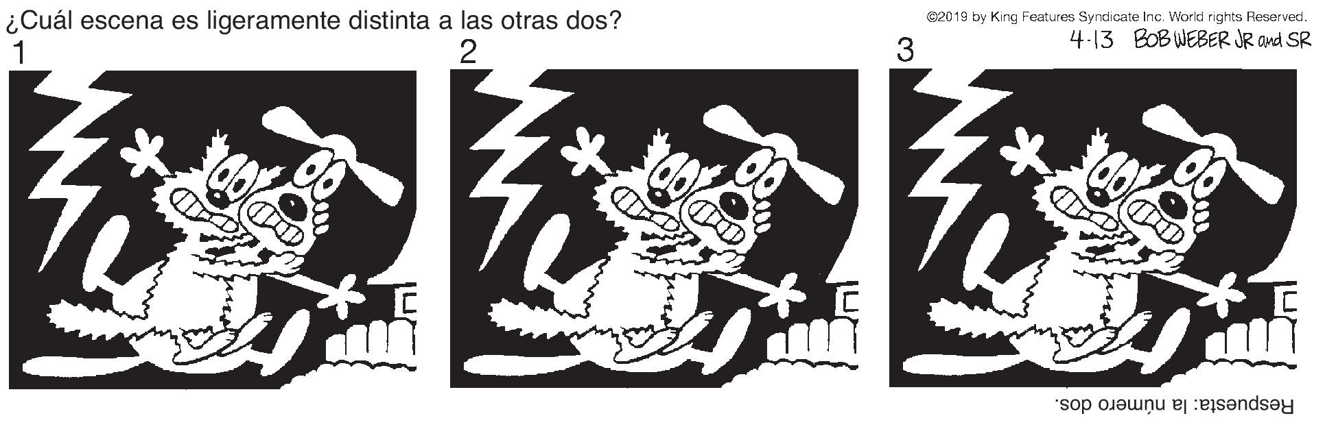 Brand OCR: ¿Cuál escena es ligeramente distinta a las otras dos? 1 e2019 by King Features Syndicate Inc. World rights Reserved. 4-13 BOB WEBER JR and SR 2 3 Respuesta: la número dos. ¿Cuál escena es ligeramente distinta a las otras dos? 1 e2019 by King Features Syndicate Inc. World rights Reserved. 4-13 BOB WEBER JR and SR 2 3 Respuesta: la número dos.
