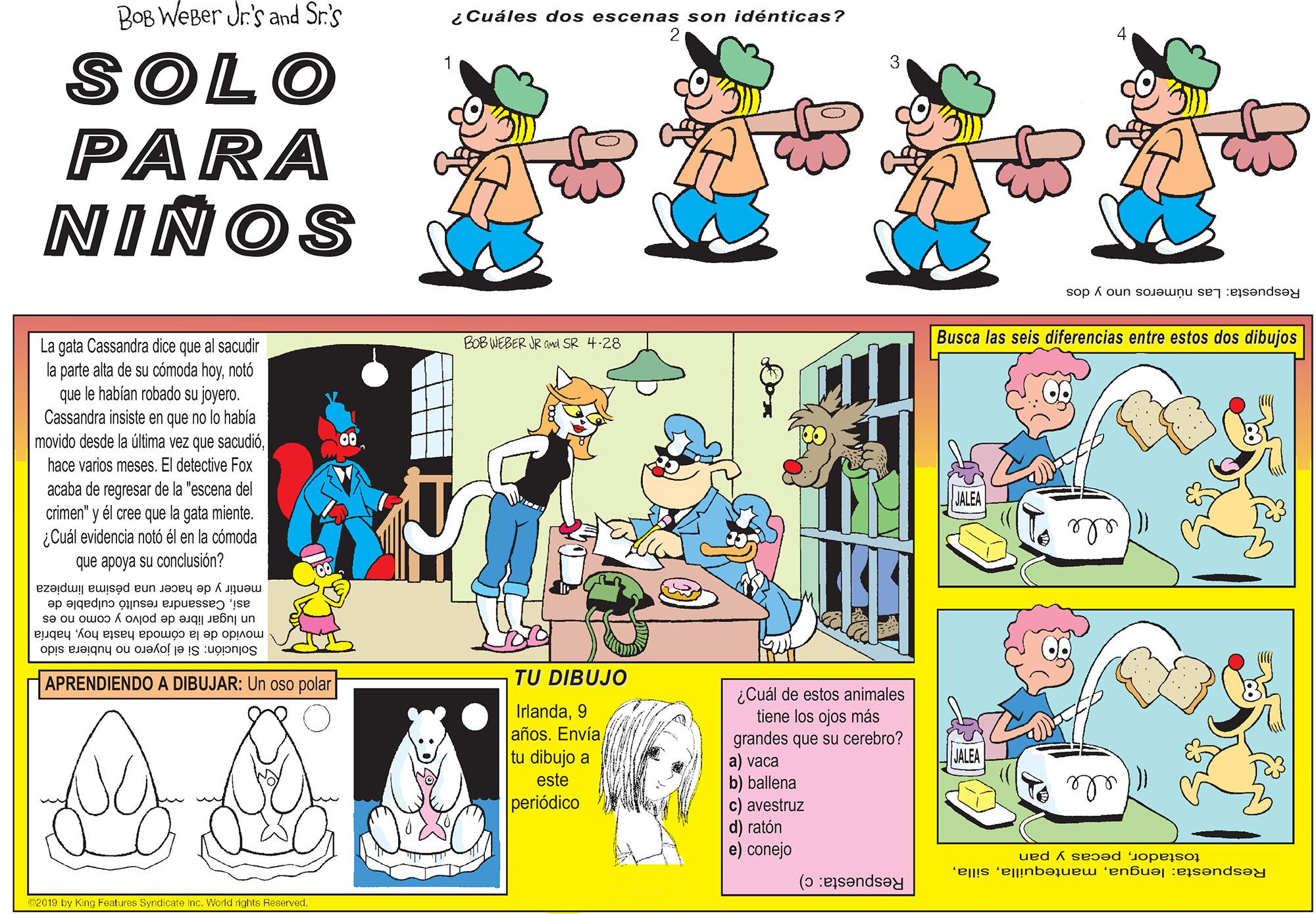 Design OCR: BOB WeBer Jr's and Sr.s i Cuáles dos escenas son idénticas? SOLO PARA NIÑOS Respuesta: Las números uno y dos Busca las seis diferencias entre estos dos dibujos La gata Cassandra dice que al sacudir la parte alta de su cómoda hoynotó que le habían robado su joyero. Cassandra insiste en que no lo había movido desde la última vez que sacudióBOB WEBER JR Ond SR 4-28 hace varios meses. El detective Fox acaba de regresar de la "escena del crimen" y él cree que la gata miente. ¿Cuál evidencia notó él en la cómoda que apoya su conclusión? ele mentir y de hacer una pésima limpieza asiCassandra resultó culpable de un lugar libre de polvo y como no es movido de la cómoda hasta hoyhabría Solución: Si el joyero no hubiera sido APRENDIENDO A DIBUJAR: Un oso polar TU DIBUJO ¿Cuál de estos animales tiene los ojos más grandes que su cerebro? a) vaca b) ballena c) avestruz d) ratón e) conejo Irlanda9 años. Envíatu dibujo a este periódico Respuesta: lenguapecas y pan Respuesta: c) CO09 by King Features Syridicate Inc. Viorkd nghts Reserved. BOB WeBer Jr's and Sr.s i Cuáles dos escenas son idénticas? SOLO PARA NIÑOS Respuesta: Las números uno y dos Busca las seis diferencias entre estos dos dibujos La gata Cassandra dice que al sacudir la parte alta de su cómoda hoynotó que le habían robado su joyero. Cassandra insiste en que no lo había movido desde la última vez que sacudióBOB WEBER JR Ond SR 4-28 hace varios meses. El detective Fox acaba de regresar de la "escena del crimen" y él cree que la gata miente. ¿Cuál evidencia notó él en la cómoda que apoya su conclusión? ele mentir y de hacer una pésima limpieza asiCassandra resultó culpable de un lugar libre de polvo y como no es movido de la cómoda hasta hoyhabría Solución: Si el joyero no hubiera sido APRENDIENDO A DIBUJAR: Un oso polar TU DIBUJO ¿Cuál de estos animales tiene los ojos más grandes que su cerebro? a) vaca b) ballena c) avestruz d) ratón e) conejo Irlanda9 años. Envíatu dibujo a este periódico Respuesta: lenguapecas y pan Respuesta: c) CO09 by King Features Syridicate Inc. Viorkd nghts Reserved.
