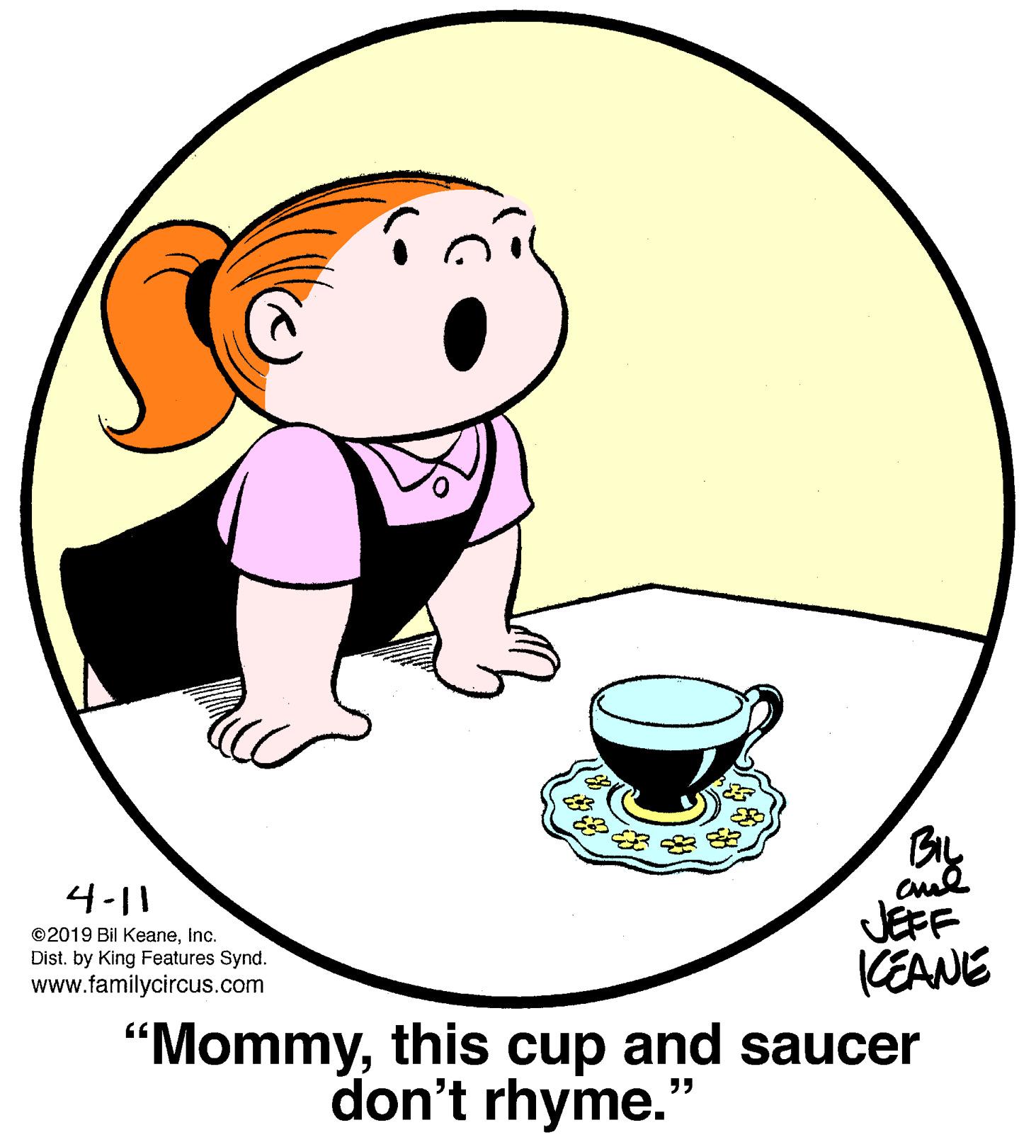 Serveware OCR: 4-11 ©2019 Bil KeaneInc. Dist. by King Features Synd. www.familycircus.com JEFF KEANE "Mommythis cup and saucer don't rhyme." 4-11 ©2019 Bil KeaneInc. Dist. by King Features Synd. www.familycircus.com JEFF KEANE "Mommythis cup and saucer don't rhyme."