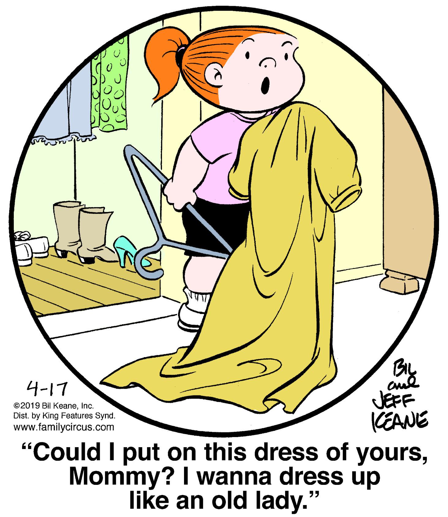 Graphics OCR: BIL 4-17 JEFF KEANE "Could I put on this dress of yoursMommy? I wanna dress up ©2019 Bil KeaneInc. Dist. by King Features Synd. www.familycircus.com like an old lady.' BIL 4-17 JEFF KEANE "Could I put on this dress of yoursMommy? I wanna dress up ©2019 Bil KeaneInc. Dist. by King Features Synd. www.familycircus.com like an old lady.'