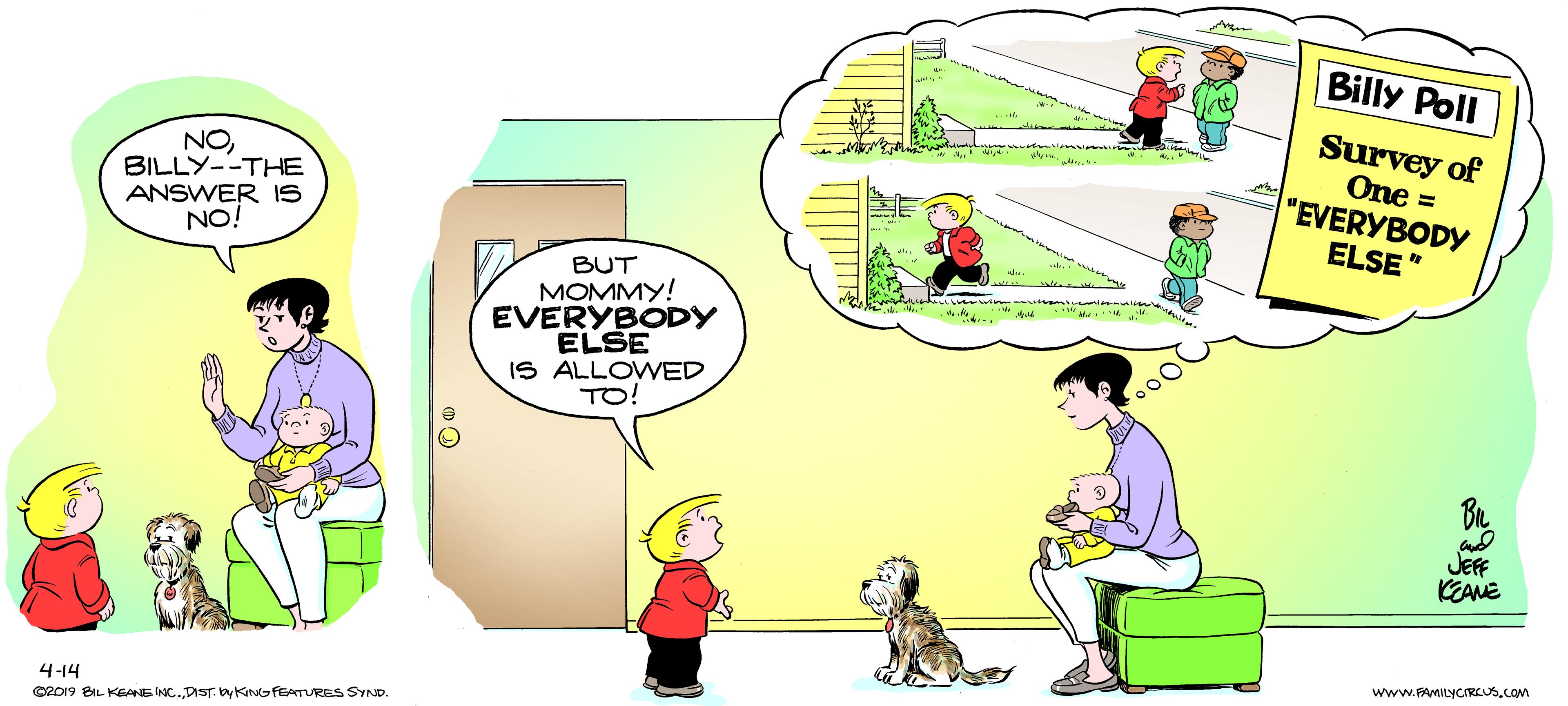 People OCR: Billy Poll Survey of NOBILLY--THE ANSWER IS NO! One = "EVERYBODY ELSE" BUT MOMMY! EVERYBODY ELSE IS ALLOWED TO! JEFF KEANE www.FAMILYCIRCUS.COM 4-14 CR019 BIL KEANE INC.DST by KINGFEATURES SYND. Billy Poll Survey of NOBILLY--THE ANSWER IS NO! One = "EVERYBODY ELSE" BUT MOMMY! EVERYBODY ELSE IS ALLOWED TO! JEFF KEANE www.FAMILYCIRCUS.COM 4-14 CR019 BIL KEANE INC.DST by KINGFEATURES SYND.