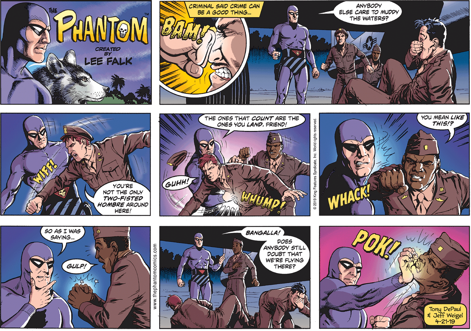 Sharing Faces (4) OCR: CRIMINAL SAID CRIME CAN BE A GOOD THING. ANYBODY ELSE CARE TO MUDDY THE WATERS? RHANTOM B THE CREATED BY LEE FALK THE ONES THAT COUNT ARE THE ONES YOU LANDFRIEND! YOU MEAN LIKE THIS!? GUHH! YOU'RE NOT THE ONLY TWO-FISTED HOMBRE AROUND HERE! WHUMPT WHACK! POK! SO AS I WAS SAYING. BANGALLA! DOES ANYBODY STILL DOUBT THAT WE'RE FLYING THERE? GULP! Tony DePaul * Jeff Weigel 4-21-19 WIFF! www.thephantomcomics.com 6 2019 King Foatures SyndicateInc. World rights reser CRIMINAL SAID CRIME CAN BE A GOOD THING. ANYBODY ELSE CARE TO MUDDY THE WATERS? RHANTOM B THE CREATED BY LEE FALK THE ONES THAT COUNT ARE THE ONES YOU LANDFRIEND! YOU MEAN LIKE THIS!? GUHH! YOU'RE NOT THE ONLY TWO-FISTED HOMBRE AROUND HERE! WHUMPT WHACK! POK! SO AS I WAS SAYING. BANGALLA! DOES ANYBODY STILL DOUBT THAT WE'RE FLYING THERE? GULP! Tony DePaul * Jeff Weigel 4-21-19 WIFF! www.thephantomcomics.com 6 2019 King Foatures SyndicateInc. World rights reser