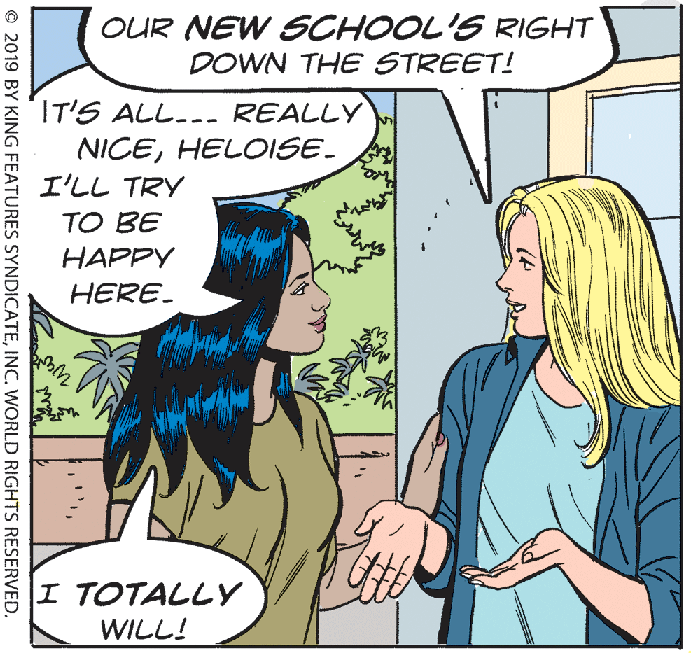 Organism OCR: OUR NEW SCHOOL'S RIGHT DOWN THE STREET! IT'S ALL... REALLY NICEHEL0ISE. ?L? TRY TO BE HAPPY HERE. I TOTALLY WILL! © 2019 BY KING FEATURES SYNDICATEINC. WORLD RIGHTS RESERVED. OUR NEW SCHOOL'S RIGHT DOWN THE STREET! IT'S ALL... REALLY NICEHEL0ISE. ? L ? TRY TO BE HAPPY HERE. I TOTALLY WILL! © 2019 BY KING FEATURES SYNDICATEINC. WORLD RIGHTS RESERVED.
