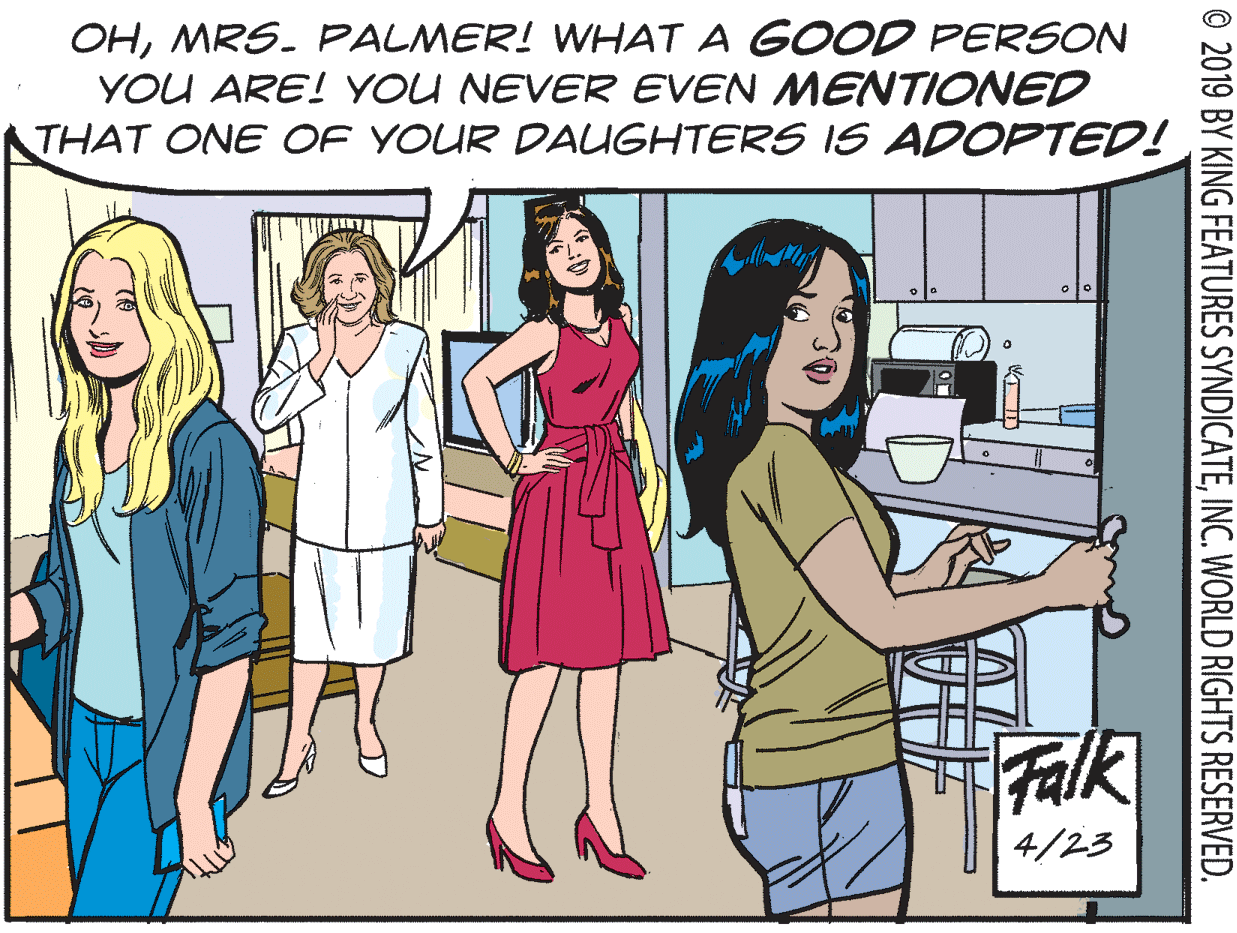 Organism OCR: OHMRS. FPALMER! WHAT A GOOD PERSON YOU ARE! YOU NEVER EVEN MENTIONED THAT ONE OF YOUR DAUGHTERS IS ADOPTED! Falk 4/23 © 2019 BY KING FEATURES SYNDICATEINC. WORLD RIGHTS RESERVED. OHMRS. FPALMER! WHAT A GOOD PERSON YOU ARE! YOU NEVER EVEN MENTIONED THAT ONE OF YOUR DAUGHTERS IS ADOPTED! Falk 4/23 © 2019 BY KING FEATURES SYNDICATEINC. WORLD RIGHTS RESERVED.