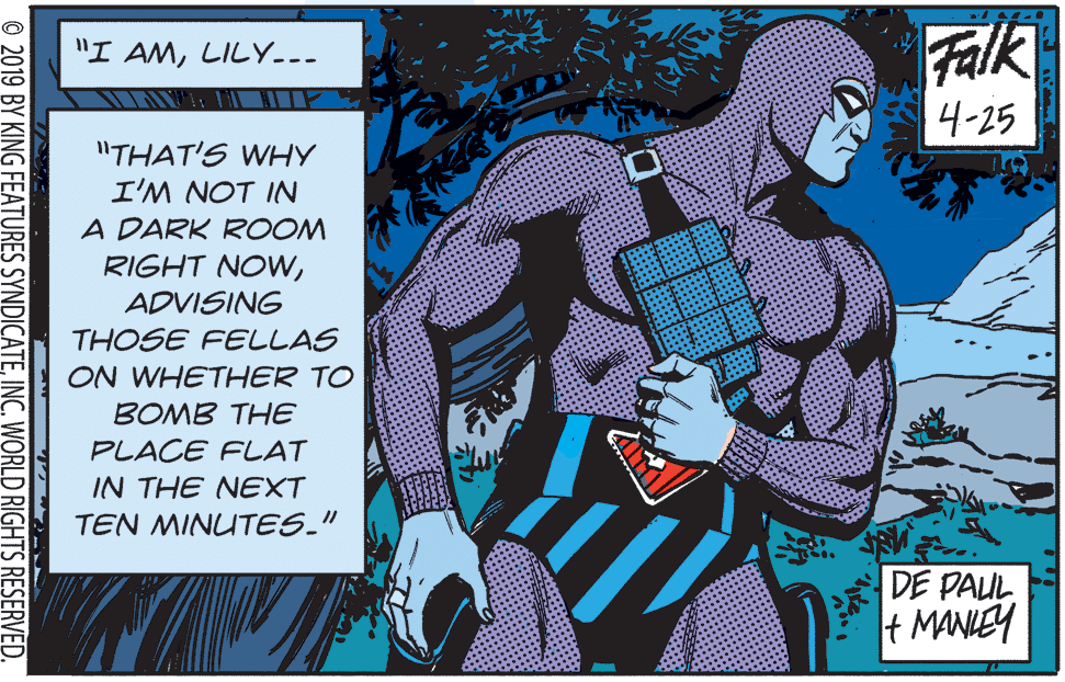 Comic book OCR: Falk "I AMLILY.-- 4-25 "THAT'S WHY I'M NOT IN A DARK ROOM RIGHT NOWADVISING THOSE FELLAS ON WHETHER TO BOMB THE PLACE FLAT IN THE NEXT TEN MINUTES." DE PAUL t MANLEY © 2019 BY KING FEATURES SYNDICATEINC. WORLD RIGHTS RESERVED. Falk "I AMLILY.-- 4-25 "THAT'S WHY I'M NOT IN A DARK ROOM RIGHT NOWADVISING THOSE FELLAS ON WHETHER TO BOMB THE PLACE FLAT IN THE NEXT TEN MINUTES." DE PAUL t MANLEY © 2019 BY KING FEATURES SYNDICATEINC. WORLD RIGHTS RESERVED.