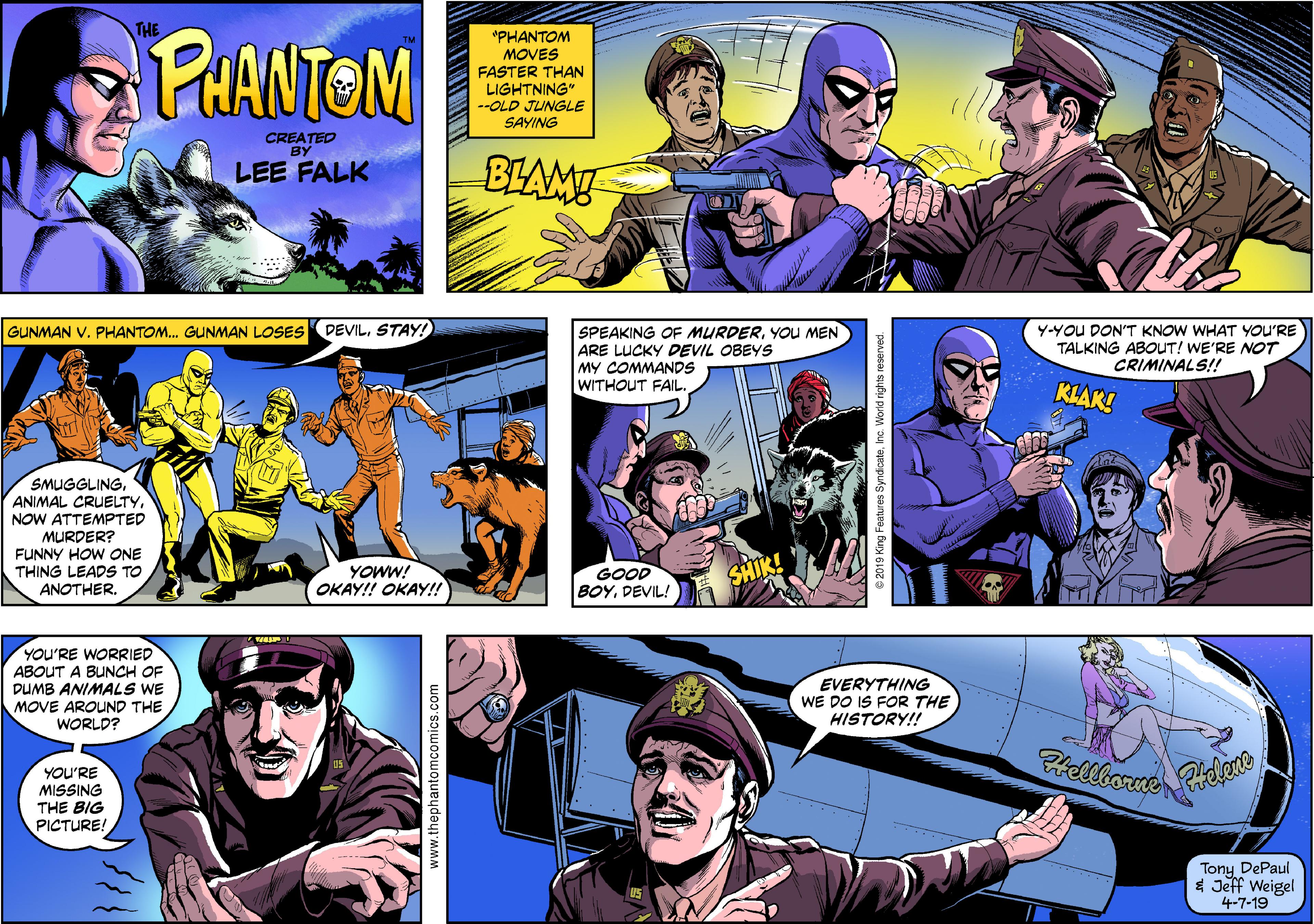 Publication OCR: PHANTOM THE "PHANTOM MOVES FASTER THAN LIGHTNING" --OLD JUNGLE SAYING CREATED BY LEE FALK BLAM GUNMAN V. PHANTOM. GUNMAN LOSES DEVILSTAY! SPEAKING OF MURDERYOU MEN ARE LUCKY DEVIL OBEYS MY COMMANDS WITHOUT FAIL. Y-YOU DON'T KNOW WHAT YOU'RE TALKING ABOUT! WE'RE NOT CRIMINALS!! KLAK! SMUGGLINGNOW ATTEMPTED MURDER? FUNNY HOW ONE THING LEADS TO ANOTHER. GOOD BOYDEVIL! YOWW! OKAY! OKAY! SHIK! YOU'RE WORRIED ABOUT A BUNCH OF DUMB ANIMALS WE MOVE AROUND THE WORLD? EVERYTHING WE DO IS FOR THE HISTORY!! Hellborre YOU'RE MISSING THE BIG PICTURE! Tony DePaul $ Jeff Weigel 4-7-19 www.thephantomcomics.com e 2019 King Features SyndicatePHANTOM THE "PHANTOM MOVES FASTER THAN LIGHTNING" --OLD JUNGLE SAYING CREATED BY LEE FALK BLAM GUNMAN V. PHANTOM. GUNMAN LOSES DEVILSTAY! SPEAKING OF MURDERYOU MEN ARE LUCKY DEVIL OBEYS MY COMMANDS WITHOUT FAIL. Y-YOU DON'T KNOW WHAT YOU'RE TALKING ABOUT! WE'RE NOT CRIMINALS!! KLAK! SMUGGLINGANIMAL CRUELTYNOW ATTEMPTED MURDER? FUNNY HOW ONE THING LEADS TO ANOTHER. GOOD BOYDEVIL! YOWW! OKAY! OKAY! SHIK! YOU'RE WORRIED ABOUT A BUNCH OF DUMB ANIMALS WE MOVE AROUND THE WORLD? EVERYTHING WE DO IS FOR THE HISTORY!! Hellborre YOU'RE MISSING THE BIG PICTURE! Tony DePaul $ Jeff Weigel 4-7-19 www.thephantomcomics.com e 2019 King Features Syndicate