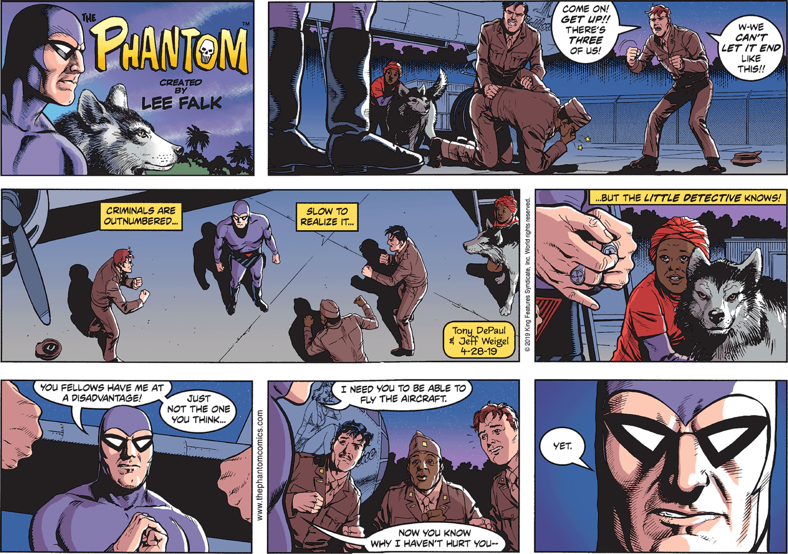 Comic book OCR: COME ON! PHANTOM GET UP!! THERE'S THREE OF US! W-WE CAN'T LET IT END LIKE THIS!! CREATED BY LEE FALK ...BUT THE LITTLE DETECTIVE KNOWS! CRIMINALS ARE OUTNUMBERED. SLOW TO REALIZE IT. Tony DePaul * Jeff Weigel 4-28-19 YOU FELLOWS HAVE ME AT A DISADVANTAGE! I NEED YOU TO BE ABLE TO FLY THE AIRCRAFT. JUST NOT THE ONE YOU THINK. YET. NOW YOU KNOW WHY I HAVEN'T HURT YOU-- www.thephantomcomics.com COME ON! PHANTOM GET UP!! THERE'S THREE OF US! W-WE CAN'T LET IT END LIKE THIS!! CREATED BY LEE FALK ...BUT THE LITTLE DETECTIVE KNOWS! CRIMINALS ARE OUTNUMBERED. SLOW TO REALIZE IT. Tony DePaul * Jeff Weigel 4-28-19 YOU FELLOWS HAVE ME AT A DISADVANTAGE! I NEED YOU TO BE ABLE TO FLY THE AIRCRAFT. JUST NOT THE ONE YOU THINK. YET. NOW YOU KNOW WHY I HAVEN'T HURT YOU-- www.thephantomcomics.com