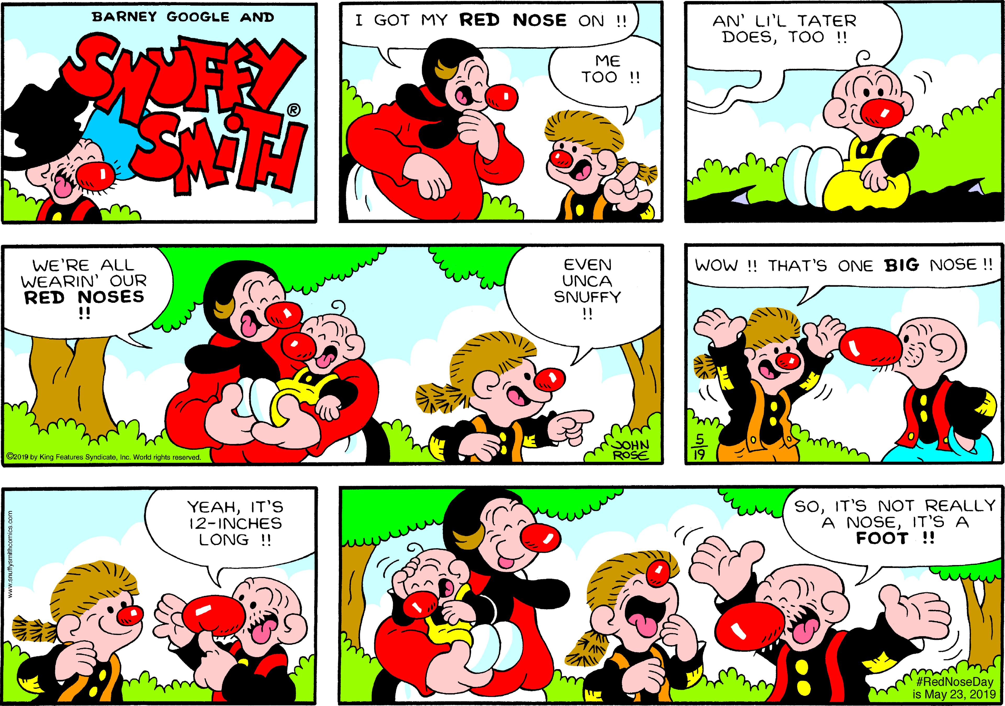 Sharing OCR: BARNEY GOOGLE AND I GOT MY RED NOSE ON ! AN' LI'L TATER DOESTOO !! ME TOO ! WOW ! THAT'S ONE BIG NOSE !! WE'RE ALL WEARIN' OUR RED NOSES !! EVEN UNCA SNUFFY !! SOHN ROSE 19 C2019 by King Features SyndicatoInc. World rights reserved. YEAHIT'S 12-INCHES LONG ! SoIT'S NOT REALLY A NOSEIT'S A FOOT !! rey #RedNoseDay is May 232019 BARNEY GOOGLE AND I GOT MY RED NOSE ON ! AN' LI'L TATER DOESTOO !! ME TOO ! WOW ! THAT'S ONE BIG NOSE !! WE'RE ALL WEARIN' OUR RED NOSES !! EVEN UNCA SNUFFY !! SOHN ROSE 19 C2019 by King Features SyndicatoInc. World rights reserved. YEAHIT'S 12-INCHES LONG ! SoIT'S NOT REALLY A NOSEIT'S A FOOT !! rey #RedNoseDay is May 23