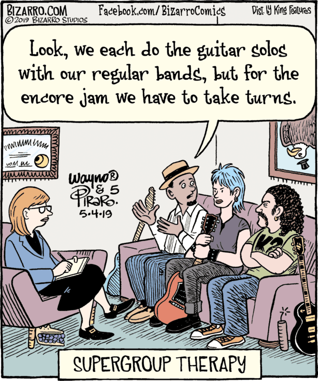 Parallel OCR: BIZARRO.COM © 2019 BIZARRO STUDIOS Facebook.com/BizarroComics Dist 9 King features Lookwe each do the guitar soloS with our regular bandsbut for the encore jam we have to take turns. Wayno® TIR?RO. 5.4.19 SUPERGROUP THERAPY BIZARRO.COM © 2019 BIZARRO STUDIOS Facebook.com/BizarroComics Dist 9 King features Lookwe each do the guitar soloS with our regular bandsbut for the encore jam we have to take turns. Wayno® TIR?RO. 5.4.19 SUPERGROUP THERAPY