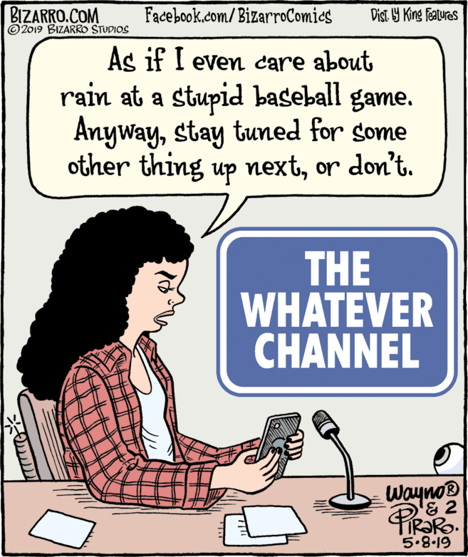 Line art OCR: BIZARRO.COM © 2019 BIZARRO STUDIOS Facebook.com/BizarroComics Dist Y King Fatures As if I even care about rain at a stupid baseball game. Anywaystay tuned for some other thing up nextor don't. THE WHATEVER CHANNEL Wayno® & 2 PiRaRo. 5.8-19 BIZARRO.COM © 2019 BIZARRO STUDIOS Facebook.com/BizarroComics Dist Y King Fatures As if I even care about rain at a stupid baseball game. Anywaystay tuned for some other thing up nextor don't. THE WHATEVER CHANNEL Wayno® & 2 PiRaRo. 5.8-19