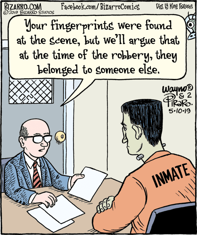 Fiction OCR: BIZARRO.COM © 2019 BIZARRO STUDIOS Facebook.com/BizarroComies Dist Y King Features Your fingerprints were found at the scenebut we'll argue that at the time of the robberythey belonged to someone else. Wayno® & 2 IR?RO. 5.10-19 INMATE BIZARRO.COM © 2019 BIZARRO STUDIOS Facebook.com/BizarroComies Dist Y King Features Your fingerprints were found at the scenebut we'll argue that at the time of the robberythey belonged to someone else. Wayno® & 2 IR?RO. 5.10-19 INMATE