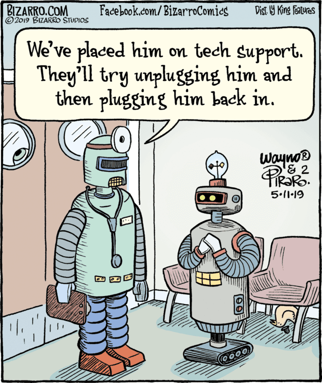 Animation OCR: BIZARRO.COM © 2019 BIZARRO STUDIOS Facebook.com/BizarroComics Dist Y King Features We've placed him on tech support. They'll try unplugging him and then plugging him back in. Wayno® FIR?RO. mill 5.11·19 BIZARRO.COM © 2019 BIZARRO STUDIOS Facebook.com/BizarroComics Dist Y King Features We've placed him on tech support. They'll try unplugging him and then plugging him back in. Wayno® FIR?RO. mill 5.11·19