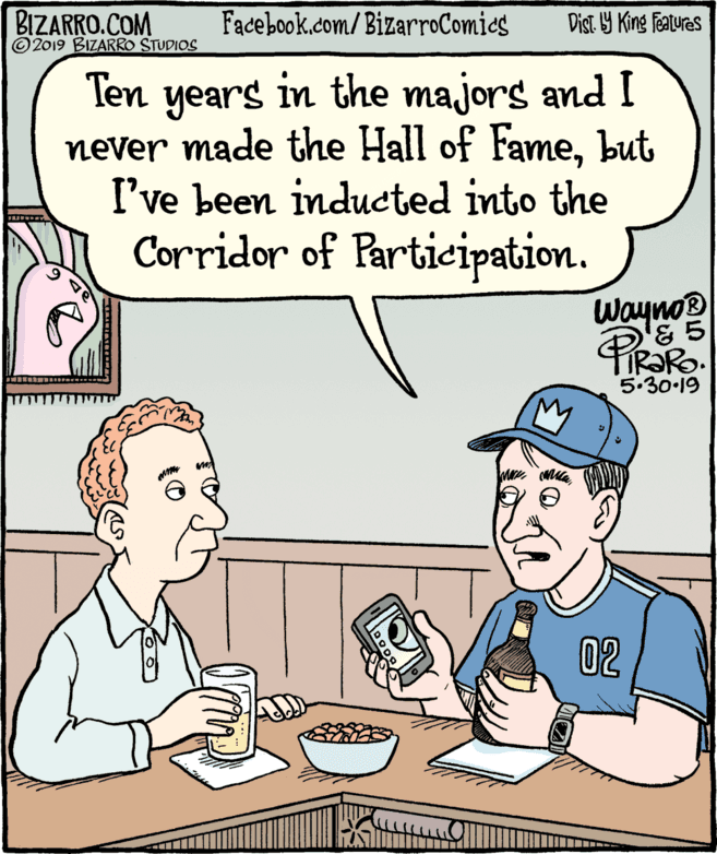 Rectangle OCR: BIZARRO.COM © 2019 BIZARRO STUDIOS Facebook.com/BizarroComics Dist Y King Fatures Ten years in the majors and I never made the Hall of Famebut I've been inducted into the Corridor of Partieipation. Wayno '& 5 5.30.19 02 BIZARRO.COM © 2019 BIZARRO STUDIOS Facebook.com/BizarroComics Dist Y King Fatures Ten years in the majors and I never made the Hall of Famebut I've been inducted into the Corridor of Partieipation. Wayno '& 5 5.30.19 02