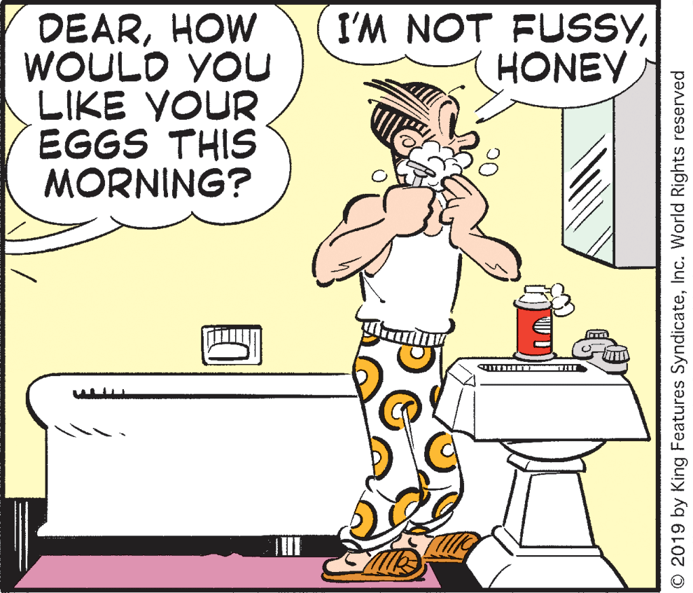 Sharing OCR: DEARHOW WOULD YOU LIKE YOUR EGGS THIS MORNING? I'M NOT FUSSYHONEY © 2019 by King Features SyndicateInc. World Rights reserved DEARHOW WOULD YOU LIKE YOUR EGGS THIS MORNING? I'M NOT FUSSYHONEY © 2019 by King Features SyndicateInc. World Rights reserved