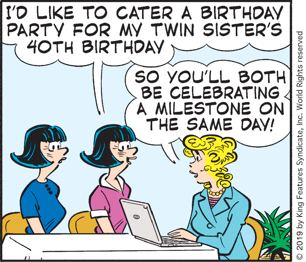 Illustration OCR: I'D LIKE TO CATER A BIRTHDAY PARTY FOR MY TWIN SISTER'S 4OTH BIRTHDAY SO YOU'LL BOTH BE CELEBRATING A MILESTONE ON THE SAME DAV! © 2019 by King Features SyndicateInc. World Rights reserved I'D LIKE TO CATER A BIRTHDAY PARTY FOR MY TWIN SISTER'S 4OTH BIRTHDAY SO YOU'LL BOTH BE CELEBRATING A MILESTONE ON THE SAME DAV! © 2019 by King Features SyndicateInc. World Rights reserved