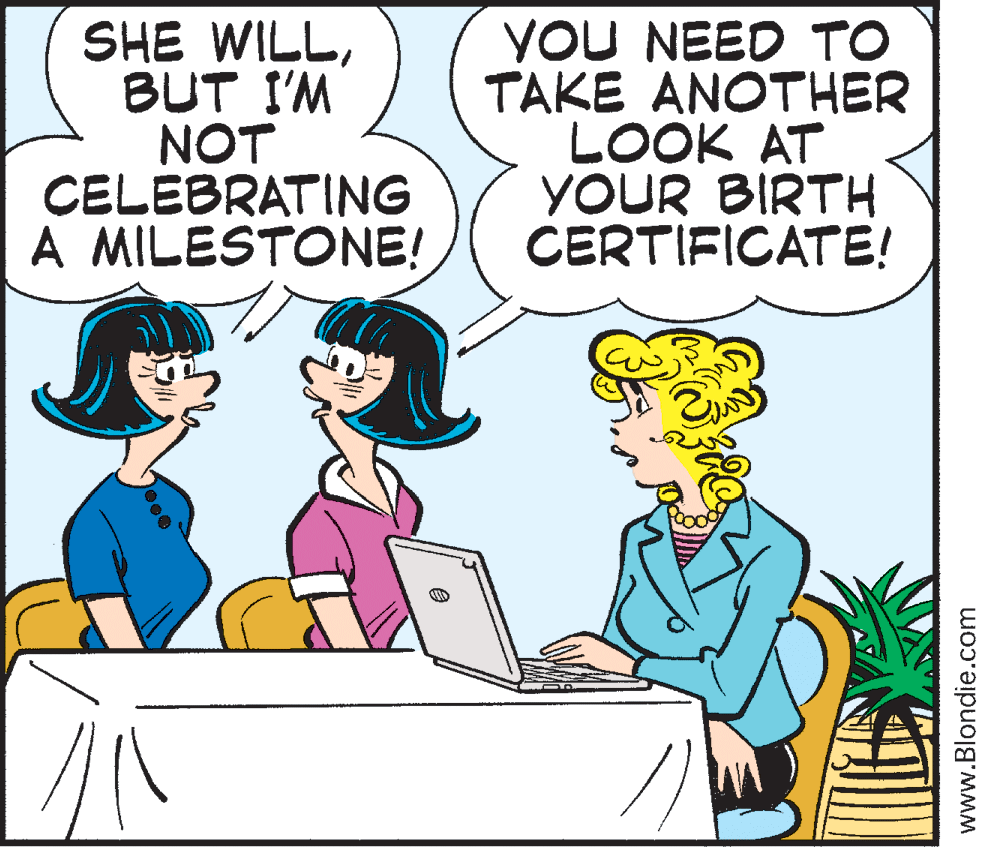Fiction OCR: SHE WILLBUT I'M NOT CELEBRATING A MILESTONE! YOU NEED TO TAKE ANOTHER LOOK AT YOUR BIRTH CERTIFICATE! www.Blondie.com SHE WILLBUT I'M NOT CELEBRATING A MILESTONE! YOU NEED TO TAKE ANOTHER LOOK AT YOUR BIRTH CERTIFICATE! www.Blondie.com
