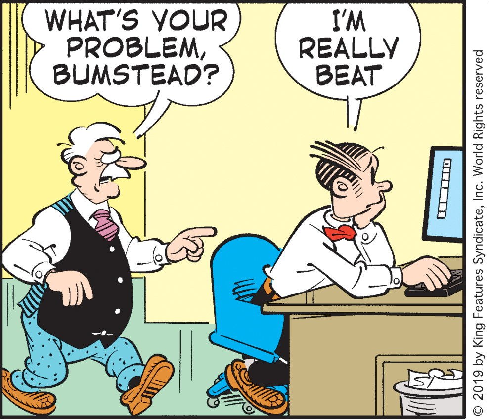 Happy OCR: WHAT'S YOUR PROBLEMBUMSTEAD? I'M REALLY BEAT © 2019 by King Features SyndicateInc. World Rights reserved WHAT'S YOUR PROBLEMBUMSTEAD? I'M REALLY BEAT © 2019 by King Features SyndicateInc. World Rights reserved