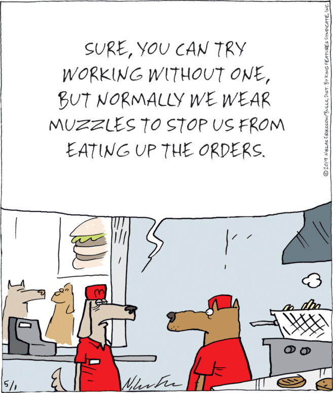 Fiction OCR: SUREYOU CAN TRY WORKING WITHOUT ONEBUT NORMALLY WE WEAR MUZZLES TO STOP US FROM EATING UP THE ORDERS. ©20/9 NIKLAS ERIKSSON/BULLSINC SUREYOU CAN TRY WORKING WITHOUT ONEBUT NORMALLY WE WEAR MUZZLES TO STOP US FROM EATING UP THE ORDERS. ©20/9 NIKLAS ERIKSSON/BULLSDIST. BY KING FEATURES SYNDICATE