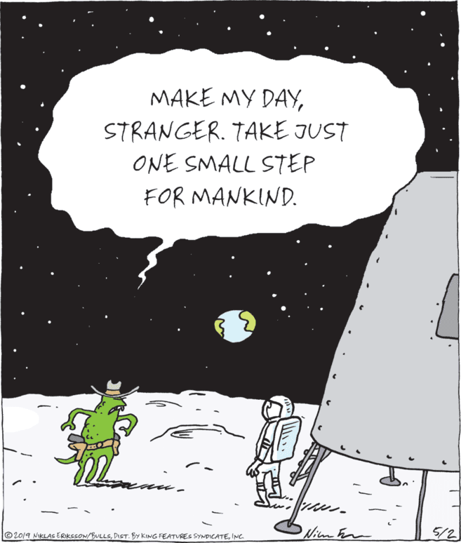 Graphics OCR: MAKE MY DAYSTRANGER. TAKE JUST ONE SMALL STEP FOR MANKIND. © 2019 NiKLASs ERIKSSON/BULLSINC. Wim hn 5/2 MAKE MY DAYSTRANGER. TAKE JUST ONE SMALL STEP FOR MANKIND. © 2019 NiKLASs ERIKSSON/BULLSDIST. BY KING FEATURES SYNDICATEINC. Wim hn 5/2