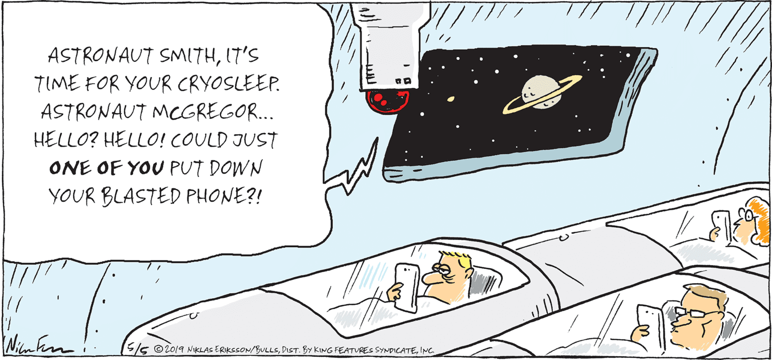 Drawing OCR: ASTRONAUT SMITHI7'S TIME FOR YOUR CRYOSLEEP. ASTRONAUT MCGREGOR... HELLO? HELLO! COULD JUST ONE OF YOU PUT DOWN YOUR BLASTED PHONE?! S/s ©2019 NiKLAS ERIKSSON/BULLSING ASTRONAUT SMITHI7'S TIME FOR YOUR CRYOSLEEP. ASTRONAUT MCGREGOR... HELLO? HELLO! COULD JUST ONE OF YOU PUT DOWN YOUR BLASTED PHONE?! S/s ©2019 NiKLAS ERIKSSON/BULLSDIST. By KING FEATURES SYNDICATE