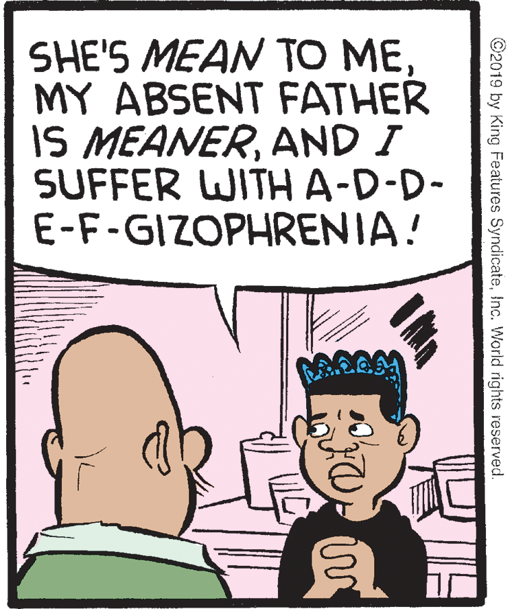 Fiction OCR: SHE'S MEAN TO MEMY ABSENT FATHER IS MEANERAND I SUFFER WITHA-D-D- E-F-GIZOPHRENIA! ©2019 by King Features SyndicateInc. World rights reserved. SHE'S MEAN TO MEMY ABSENT FATHER IS MEANERAND I SUFFER WITHA-D-D- E-F-GIZOPHRENIA! ©2019 by King Features SyndicateInc. World rights reserved.