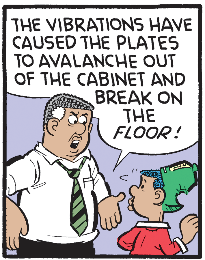 Adaptation OCR: THE VIBRATIONS HAVE CAUSED THE PLATES TO AVALANCHE OUT OF THE CABINET AND BREAK ON THE FLOOR ! THE VIBRATIONS HAVE CAUSED THE PLATES TO AVALANCHE OUT OF THE CABINET AND BREAK ON THE FLOOR !
