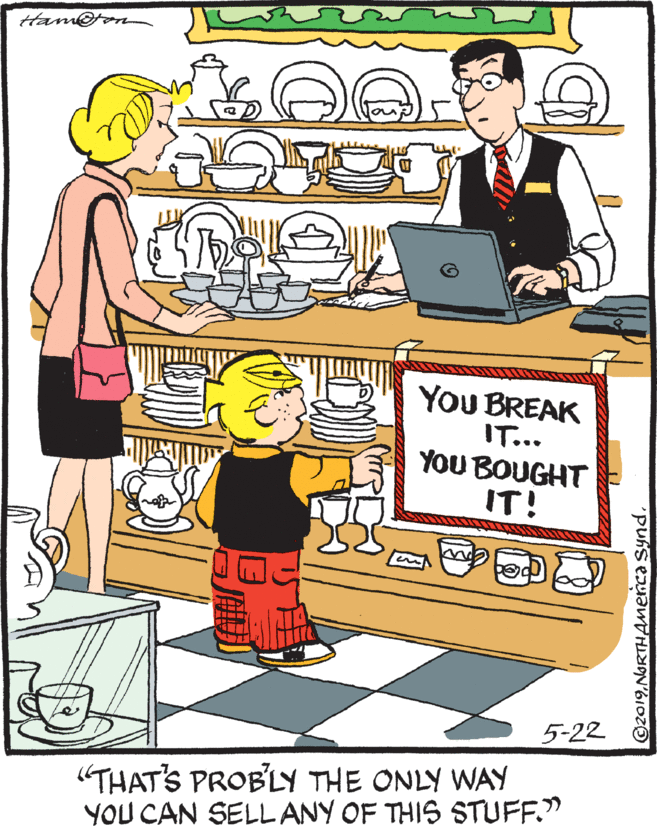 Conversation OCR: Hame YOU BREAK IT... YOU BOUGHT IT! 5-22 (THAT'S PROB'LY THE ONLY WAY YOU CAN SELL ANY OF THIS STUFF." ©2019NORTHAnenca Synd. Hame YOU BREAK IT... YOU BOUGHT IT! 5-22 (THAT'S PROB'LY THE ONLY WAY YOU CAN SELL ANY OF THIS STUFF." ©2019NORTHAnenca Synd.