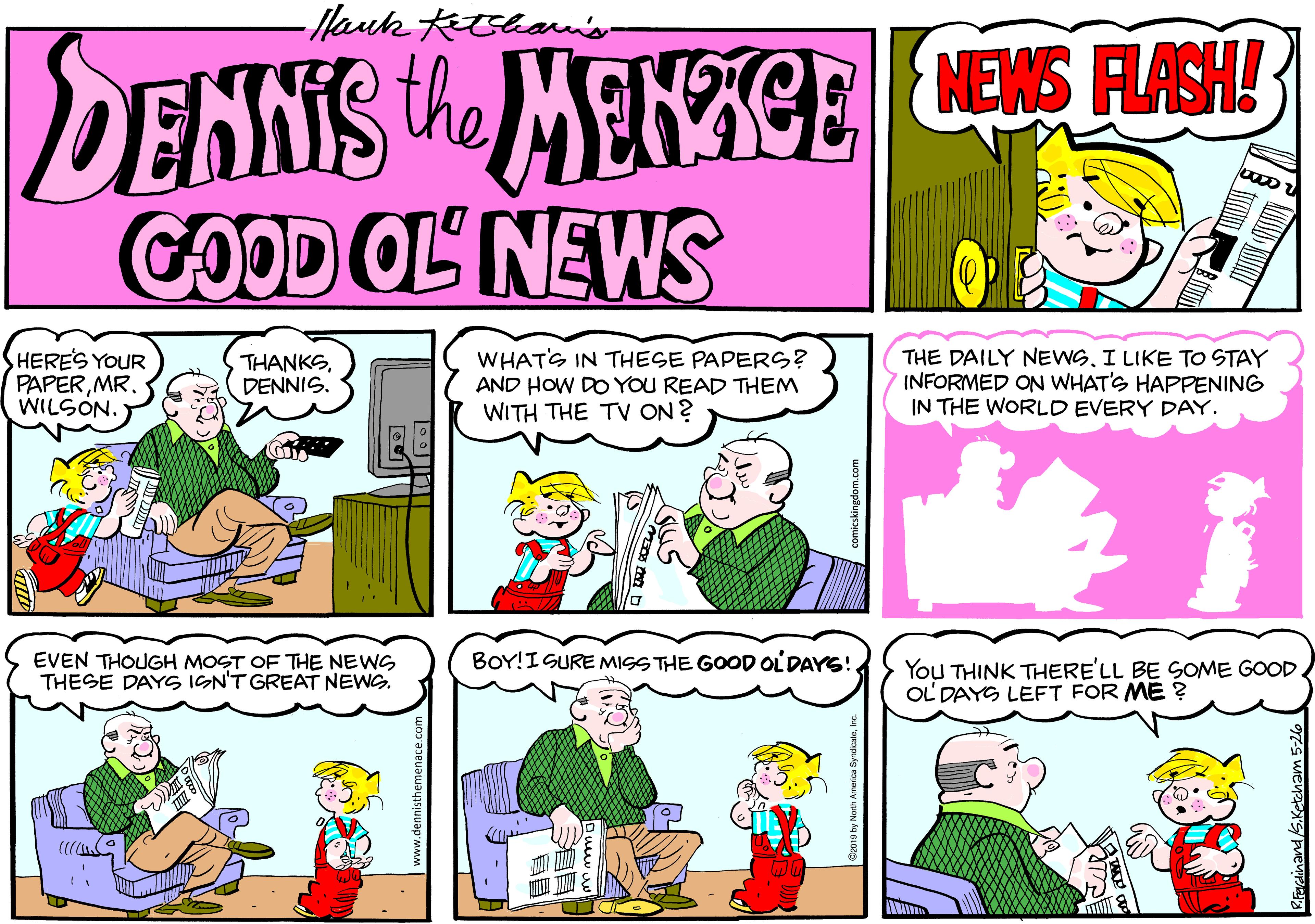 Font OCR: Mauk Kthanon DENNIS the MENCE CES FASH COOD OL NEWS HERES YOUR PAPERMR. WILSON. THANKSDENNIS. WHATS IN THESE PAPERS? AND HOW DO YOU READ THEM WITH THE TV ON ? THE DAILY NEWSI LIKE TO STAY INFORMED ON WHAT'S HAPPENING IN THE WORLD EVERY DAY. EVEN THOUGH MOST OF THE NEWS THESE DAYG IGN'T GREAT NEWG. BOY!ISURE MISS THE GOOD OLDAYS! You THINK THERE'LL BE SOME GOOD. OL DAYG LEFT FOR ME ? ? Mauk Kthanon DENNIS the MENCE CES FASH COOD OL NEWS HERES YOUR PAPERMR. WILSON. THANKSDENNIS. WHATS IN THESE PAPERS? AND HOW DO YOU READ THEM WITH THE TV ON ? THE DAILY NEWSI LIKE TO STAY INFORMED ON WHAT'S HAPPENING IN THE WORLD EVERY DAY. EVEN THOUGH MOST OF THE NEWS THESE DAYG IGN'T GREAT NEWG. BOY!ISURE MISS THE GOOD OLDAYS! You THINK THERE'LL BE SOME GOOD. OL DAYG LEFT FOR ME ? ?