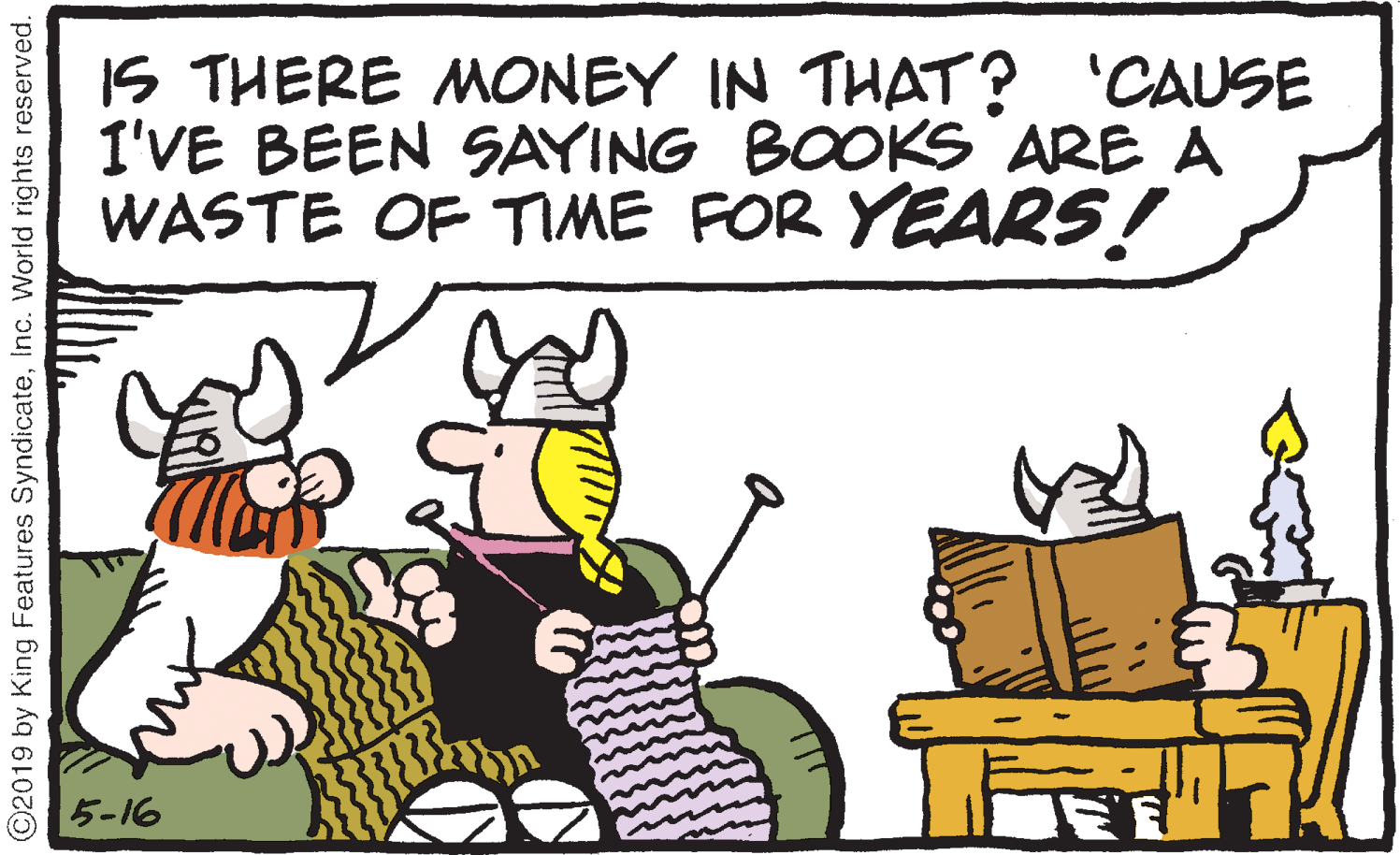 Fictional character OCR: IS THERE MONEY IN THAT? 'CAUSE I'VE BEEN SAYING BOOKS ARE A WASTE OF TME FOR YEARS! 5-16 ©2019 by King Features SyndicateInc. World rights reserved. IS THERE MONEY IN THAT? 'CAUSE I'VE BEEN SAYING BOOKS ARE A WASTE OF TME FOR YEARS! 5-16 ©2019 by King Features SyndicateInc. World rights reserved.
