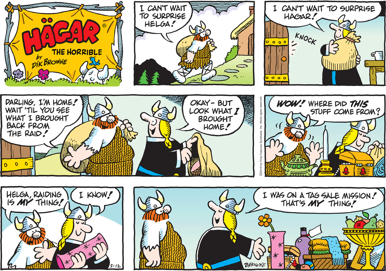 Cartoon OCR: I CAN'T WAIT TO SURPRISE HELGA! 1 CAN'T WAIT TO SURPRISE HAGAR! HACAR KNOCK THE HORRIBLE by DIK BROWNE o o o o DARLINGI'M HOME! WAIT 'TIL YOU SEE WHAT I BROUGHT BACK FROM THE RAID! OKAY- BUT LOOK WHAT I BROUGHT HOME! WOW! WHERE DID THIS STUFF COME FROM? HELGARAIDING IS MY THING! I KNOW! I WAS ON A TAG SALE MISSION! THAT'S MY THING! 5?12 BEDWNE I CAN'T WAIT TO SURPRISE HELGA! 1 CAN'T WAIT TO SURPRISE HAGAR! HACAR KNOCK THE HORRIBLE by DIK BROWNE o o o o DARLINGI'M HOME! WAIT 'TIL YOU SEE WHAT I BROUGHT BACK FROM THE RAID! OKAY- BUT LOOK WHAT I BROUGHT HOME! WOW! WHERE DID THIS STUFF COME FROM? HELGARAIDING IS MY THING! I KNOW! I WAS ON A TAG SALE MISSION! THAT'S MY THING! 5 ? 12 BEDWNE