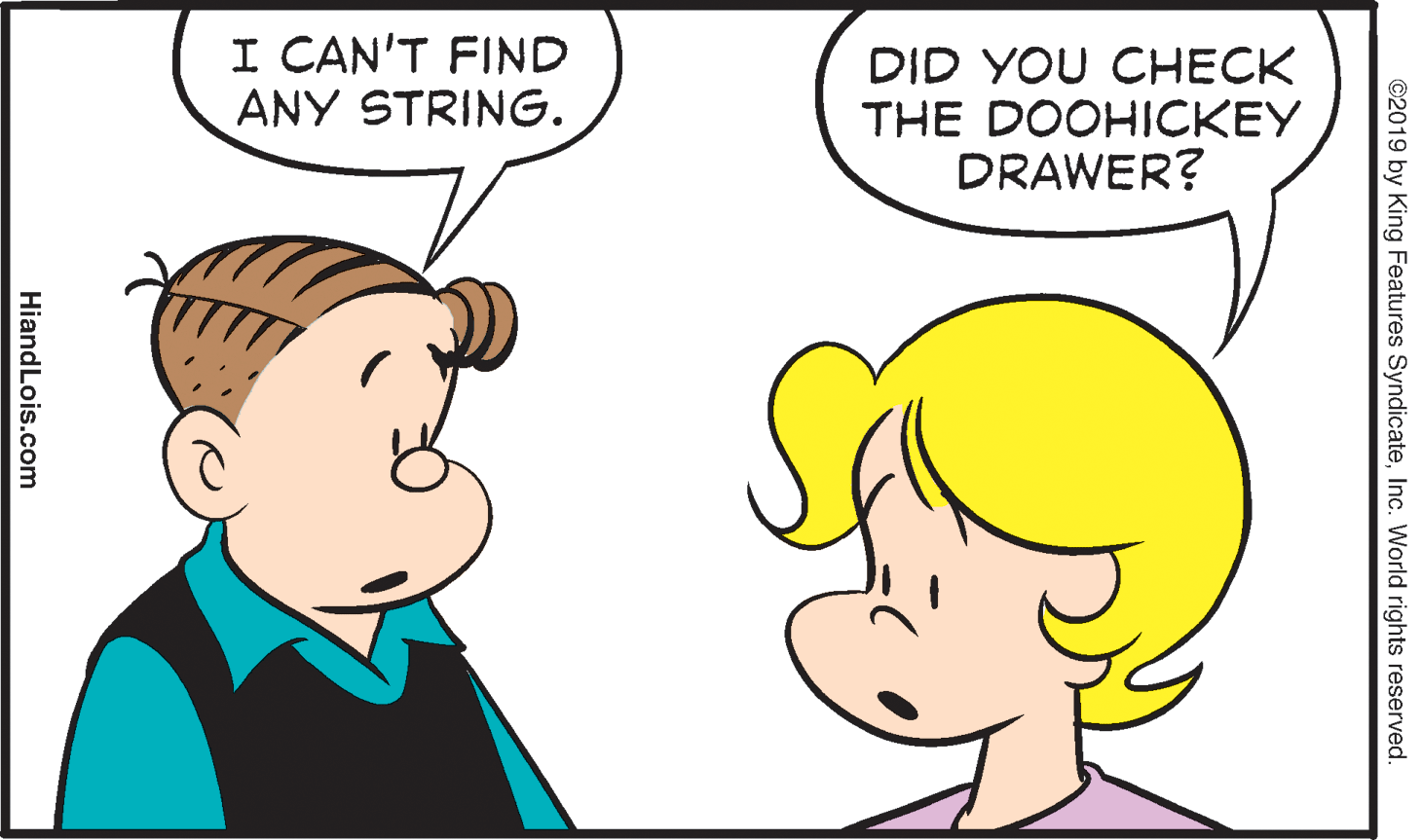 Organ OCR: I CAN'T FIND ANY STRING. DID YOU CHECK THE DOOHICKEY DRAWER? ©2019 by King Features SyndicateInc. World rights reserved. HiandLois.com I CAN'T FIND ANY STRING. DID YOU CHECK THE DOOHICKEY DRAWER? ©2019 by King Features SyndicateInc. World rights reserved. HiandLois.com
