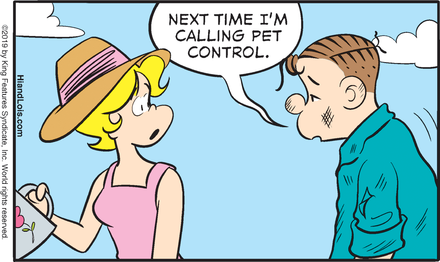 Organism OCR: NEXT TIME I'M CALLING PET CONTROL. HiandLois.com ©2019 by King Features SyndicateInc. World rights reserved. NEXT TIME I'M CALLING PET CONTROL. HiandLois.com ©2019 by King Features SyndicateInc. World rights reserved.