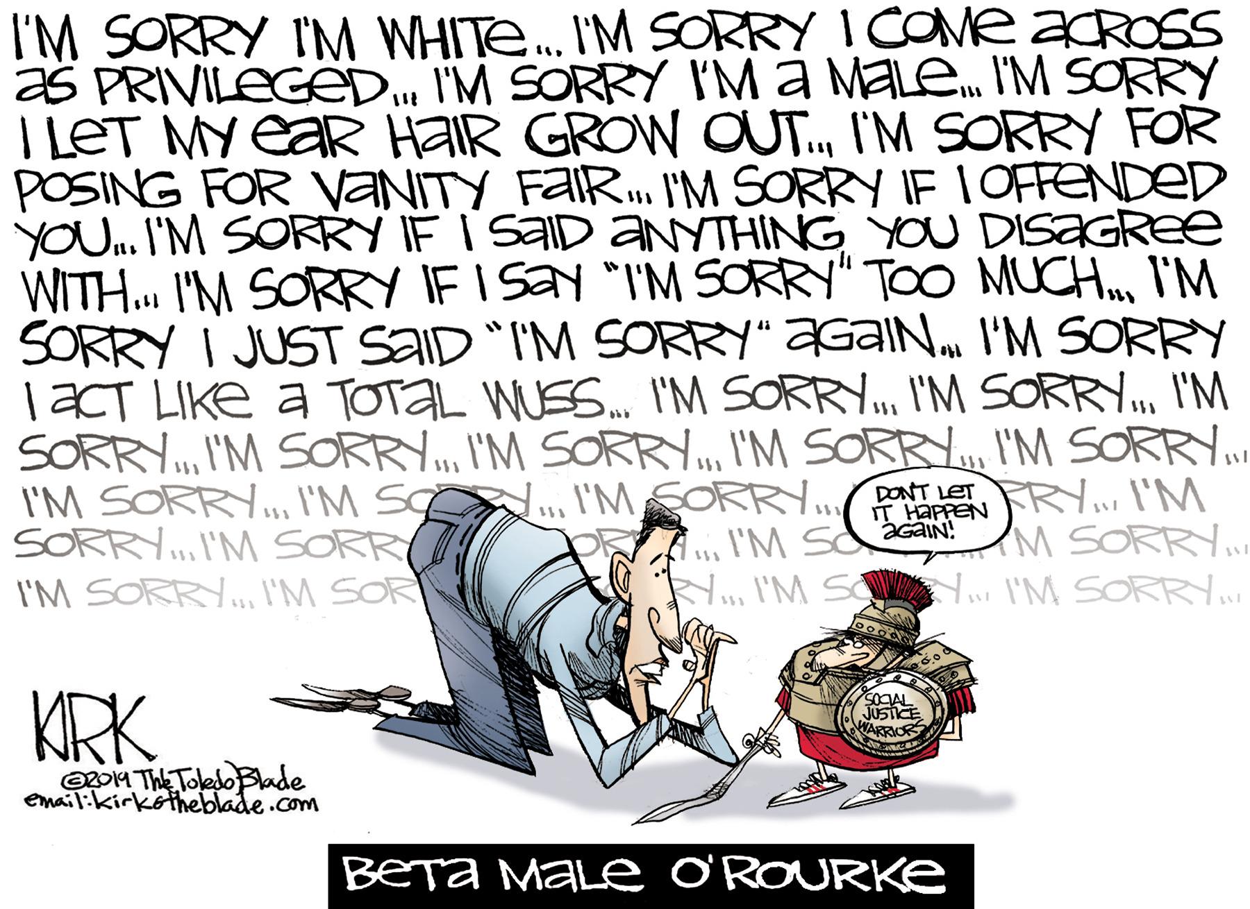 Writing OCR: I'M SORRY I'M WHITE. I'M SORRY I COME acROSS as PRIVILEGED I'M SORRY IMa MaLe. I'M SORRY I LET MY eaR HAIR GROW OUT.I'M SORRY FOR POSING FOR VANITY FAIRI'M SORRY IE IOFFENDED yOU.. I'M SORRY IF I SAID ANYTHING YOU DISAGREe WITH. I'M SORRY IF I Say "I'M SORRY" TOO MUCHI'M SORRY I JUST SAID "I'M SORRY" ZGAIN. I'M SORRY TACT LIKE a TOTAL WUES. I'M SORRY I'M SORRYI'M SORRY.I'M SC .. I'MSORRNPTET SORRY.I'M SORR I'M SORRY.. I'M SOR FRY... I'M M SORRY. N I'M S I'M SORR. IT HAPPEN 111 I'M SacaN: KRK OCAL JUSICE WARR O204 ThE Toleso Bade email:kirkotheblade.com BETA MALe O'ROURKE I'M SORRY I'M WHITE. I'M SORRY I COME acROSS as PRIVILEGED I'M SORRY IMa MaLe. I'M SORRY I LET MY eaR HAIR GROW OUT.I'M SORRY FOR POSING FOR VANITY FAIRI'M SORRY IE IOFFENDED yOU.. I'M SORRY IF I SAID ANYTHING YOU DISAGREe WITH. I'M SORRY IF I Say "I'M SORRY" TOO MUCHI'M SORRY I JUST SAID "I'M SORRY" ZGAIN. I'M SORRY TACT LIKE a TOTAL WUES. I'M SORRY I'M SORRYI'M SORRY.I'M SORR.I'M SORRYI'M SORRY I'M SORRYI'M SORRY..I'M SC .. I'MSORRNPTET SORRY.I'M SORR I'M SORRY.. I'M SOR FRY... I'M M SORRY. N I'M S I'M SORR. IT HAPPEN 111 I'M SacaN: KRK OCAL JUSICE WARR O204 ThE Toleso Bade email:kirkotheblade.com BETA MALe O'ROURKE