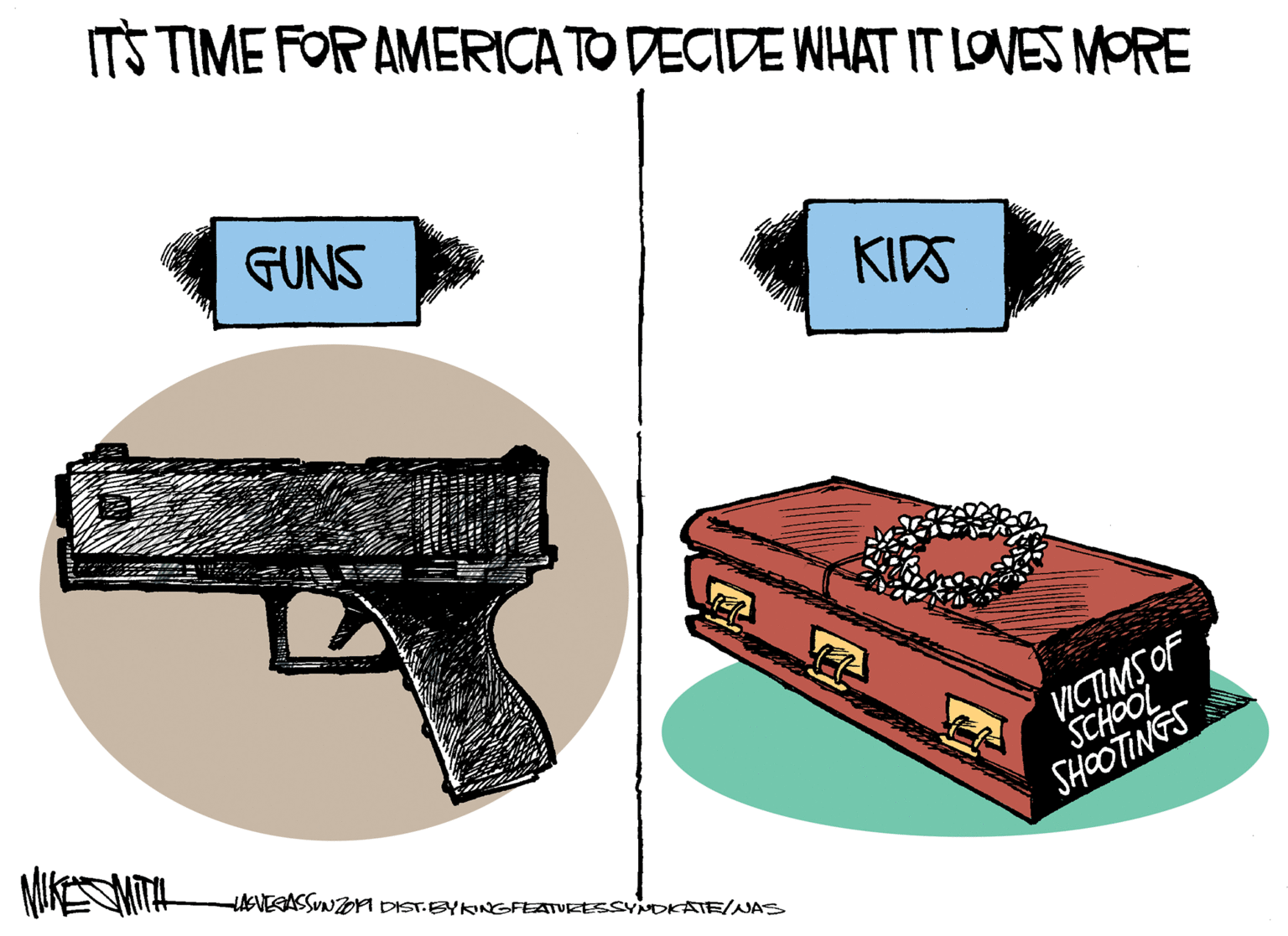 Cake OCR: ITS TIME FOR AMERICA TO DECIDE WHAT IT LOVES MORE GUNS KIDS VICTIMS OF SCHOOL SHOOTINGS HAGVEGASSUNTOM DIST.BYKINGFEATURESSYNDKATE/NAS ITS TIME FOR AMERICA TO DECIDE WHAT IT LOVES MORE GUNS KIDS VICTIMS OF SCHOOL SHOOTINGS HAGVEGASSUNTOM DIST.BYKINGFEATURESSYNDKATE/NAS