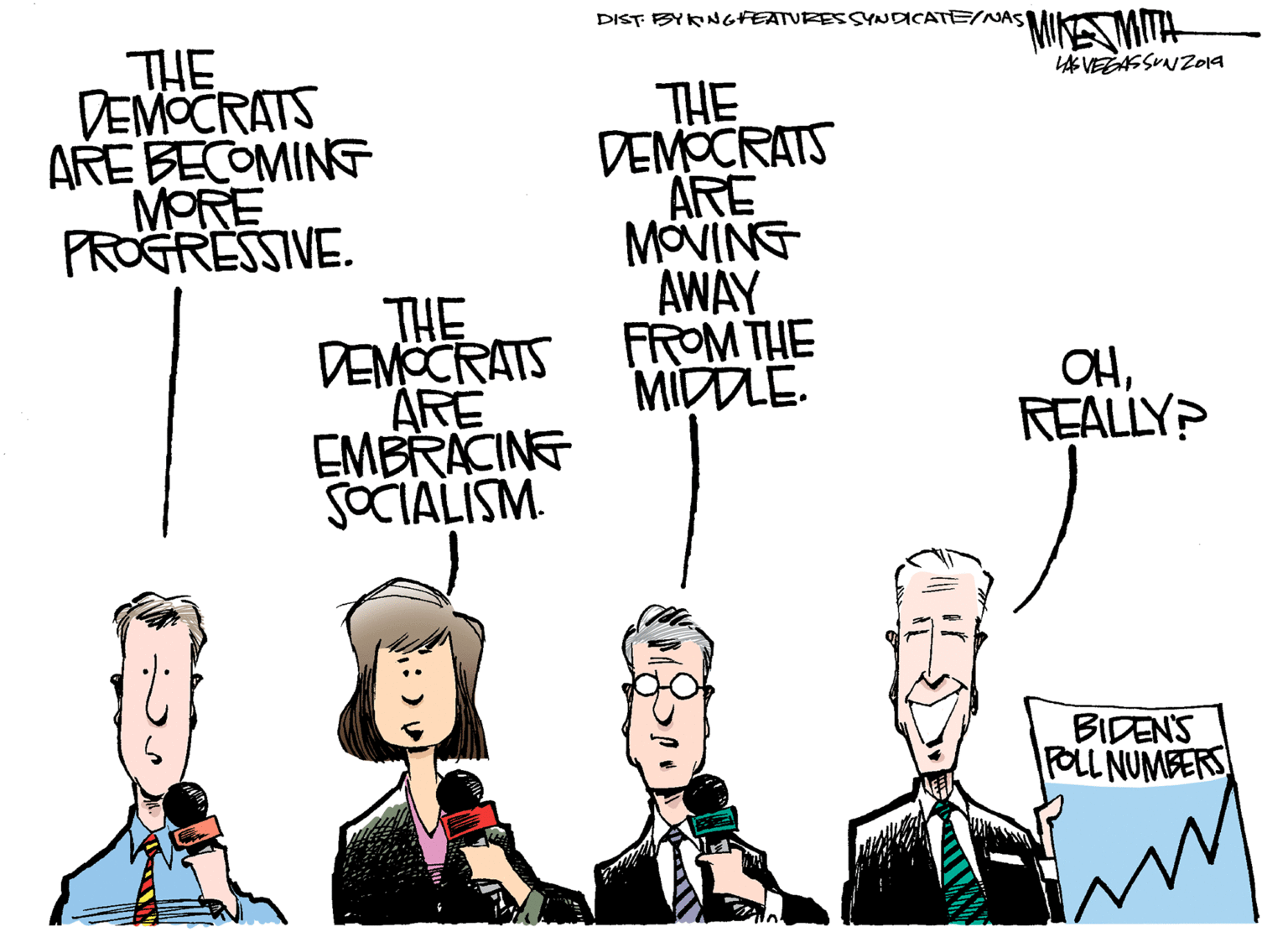 Gesture OCR: DIST BYKNGFEATURESSYNDICATE/NAS *MIA MITH THE DEMOCRATS ARE BECOMING MORE PROGRESSIVE. LAS VEGASSUNZO19 THE DEMOCRATS ARE MOVING AWAY FROM THE MIDLE. THE DEMOCRATS ARE EMBRACINE SOCIALISM. OHREALLY? BIDEN'S FOLL NUMBERS DIST BYKNGFEATURESSYNDICATE/NAS *MIA MITH THE DEMOCRATS ARE BECOMING MORE PROGRESSIVE. LAS VEGASSUNZO19 THE DEMOCRATS ARE MOVING AWAY FROM THE MIDLE. THE DEMOCRATS ARE EMBRACINE SOCIALISM. OHREALLY? BIDEN'S FOLL NUMBERS