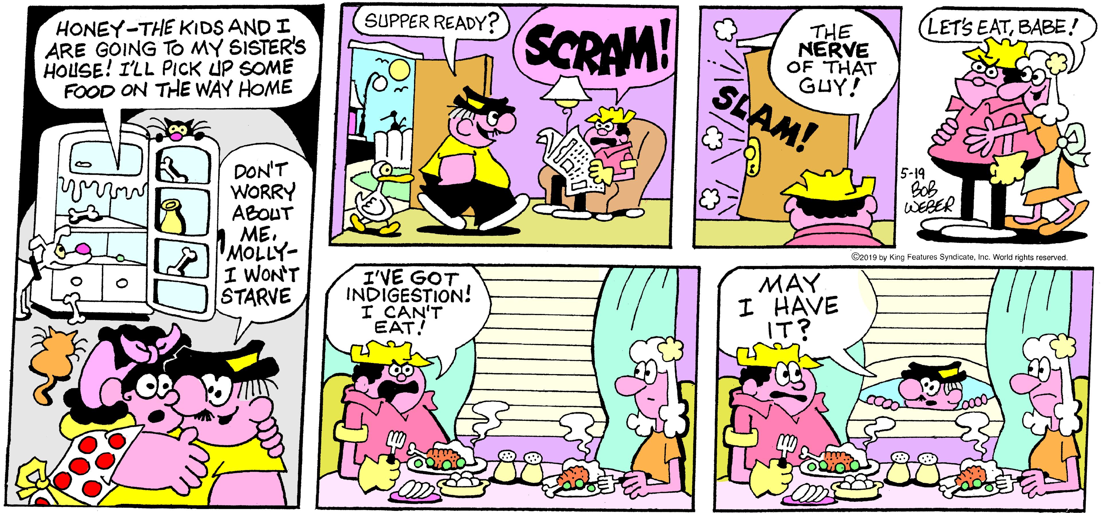 Yellow OCR: SUPPER READY? HONEY-THE KIDS AND I ARE GOING TO MY SISTER'S HOUSE! I'LL PICK ÚP SOME FOOD ON THE WAY HOME LET'S EATBABE! SCRAM! THE NERVE OF THAT GUY! SLAM! DON'T WORRY ABOUT 1. MEMOLLY- I WON'T STARVE 5-19 BoB WEBER C2019 by King Features SyndicateInc. World rights reserved. I'VE GOT INDIGESTION! I CAN'T EAT! MAY I HAVE IT? SUPPER READY? HONEY-THE KIDS AND I ARE GOING TO MY SISTER'S HOUSE! I'LL PICK ÚP SOME FOOD ON THE WAY HOME LET'S EATBABE! SCRAM! THE NERVE OF THAT GUY! SLAM! DON'T WORRY ABOUT 1. MEMOLLY- I WON'T STARVE 5-19 BoB WEBER C2019 by King Features SyndicateInc. World rights reserved. I'VE GOT INDIGESTION! I CAN'T EAT! MAY I HAVE IT?