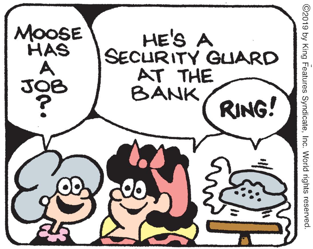 Handwriting OCR: MOOSE HAS A JOB HE'S A SECURITY GUARD AT THE BANK RING! ©2019 by King Features SyndicateInc. World rights reserved. MOOSE HAS A JOB HE'S A SECURITY GUARD AT THE BANK RING! ©2019 by King Features SyndicateInc. World rights reserved.