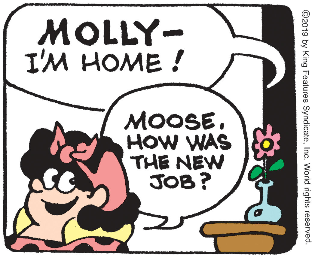 Poster OCR: MOLLY- I'M HOME ! MOOSE. HOW WAS THE NEW JOB? ©2019 by King Features SyndicateInc. World rights reserved. MOLLY- I'M HOME ! MOOSE. HOW WAS THE NEW JOB? ©2019 by King Features SyndicateInc. World rights reserved.