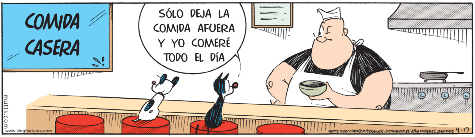 Conversation OCR: SÓLO DEJA LA COMIDA COMIDA AFUERA CASERA Y YO COMERÉ TODO EL DÍA www.kingfeatures.com mutts.com SÓLO DEJA LA COMIDA COMIDA AFUERA CASERA Y YO COMERÉ TODO EL DÍA www.kingfeatures.com mutts.com