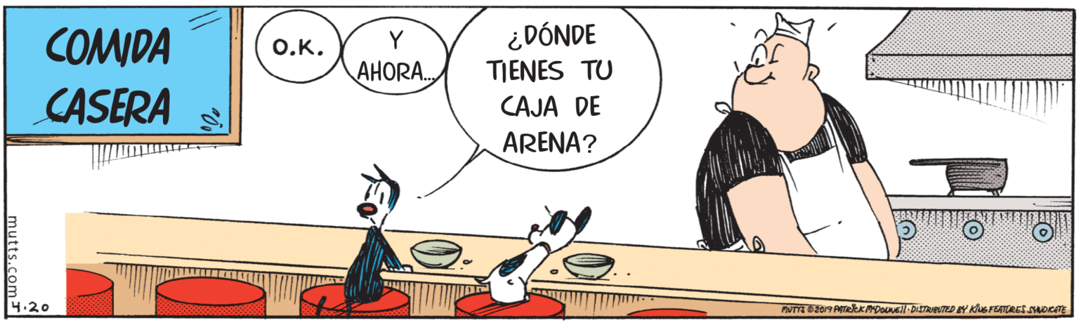 Happy OCR: COMDA CASERA ¿DÓNDE TIENES TU O.K. Y AHORA. CAJA DE ARENA? 4.20 PUTTE 02019 ATRKMDOVEl DISTRIEVTED EY KiNs TEATURES SHOKATE mutts.com COMDA CASERA ¿DÓNDE TIENES TU O.K. Y AHORA. CAJA DE ARENA? 4.20 PUTTE 02019 ATRKMDOVEl DISTRIEVTED EY KiNs TEATURES SHOKATE mutts.com