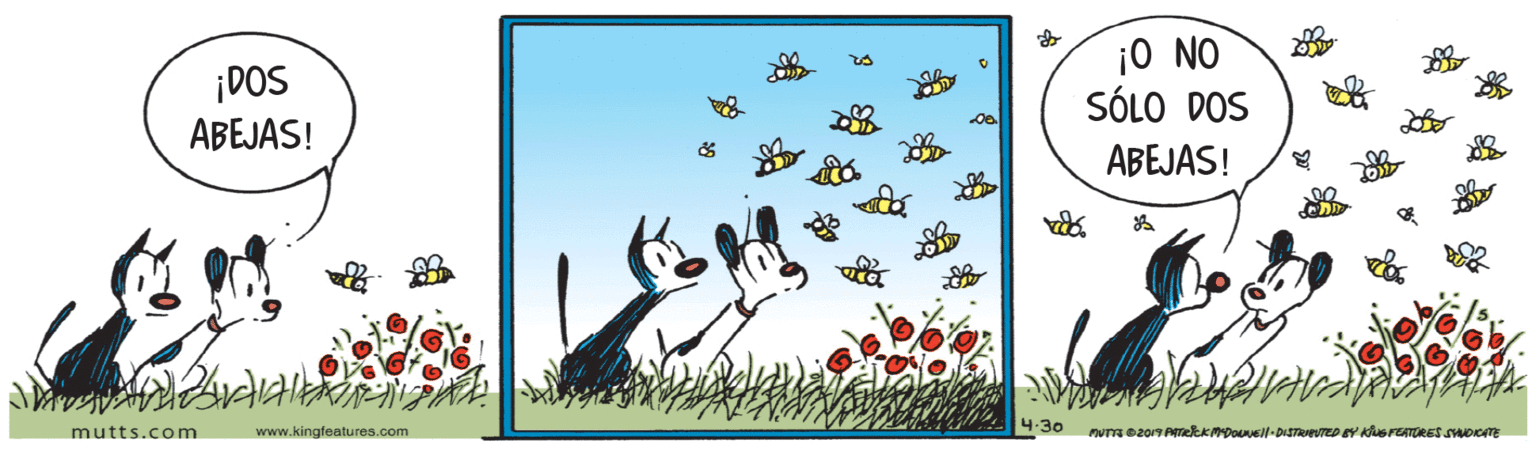 Happy OCR: ¡DOS ABEJAS! ¡0 NO SÓLO DOS ABEJAS! 4.30 mutts.com www.kingfeatures.com nu ez019 PATekkmpousl-DISTrTED EY KUSFEATORES SAOKATE ¡DOS ABEJAS! ¡0 NO SÓLO DOS ABEJAS! 4.30 mutts.com www.kingfeatures.com nu ez019 PATekkmpousl-DISTrTED EY KUSFEATORES SAOKATE