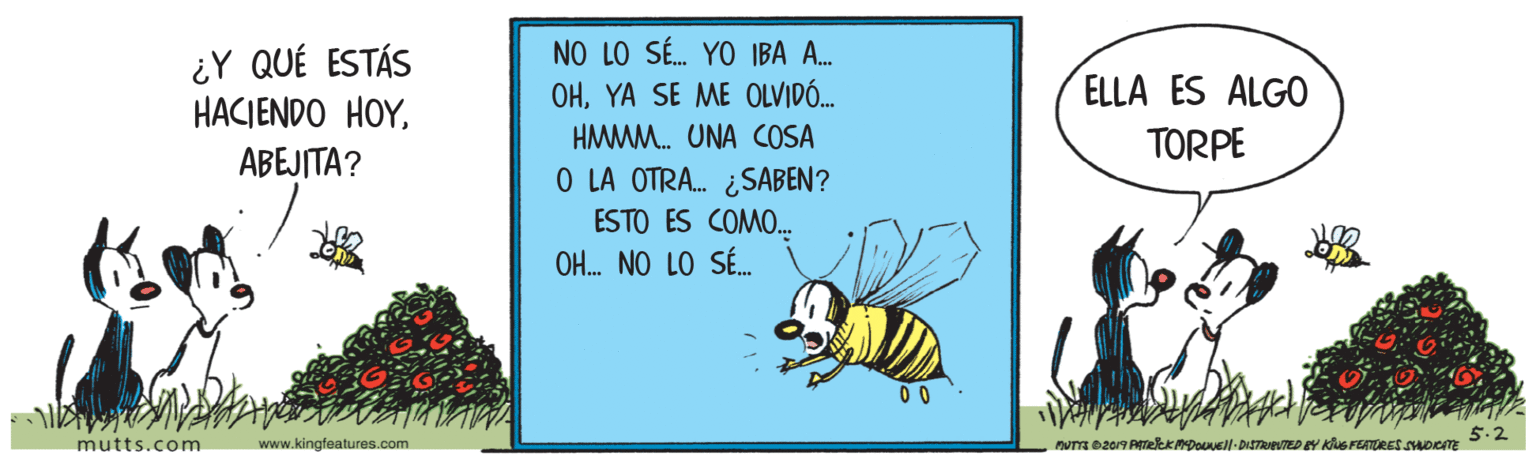 Honeybee OCR: ¿Y QUÉ ESTÁS HACIENDO HOYNO LO SÉ. YO IBA A. OHYA SE ME OLVIDÓ. ELLA ÉS ALG0 HMMM. UNA COSA TORPE ABEJITA? O LA OTRA. ¿SABEN? ESTO ES COMO. OH. NO LO SÉ. 00 mutts.com www.kingfeatures.com 5.2 nvna 2017 ATetK MDouVell-DISTRIBUTED EY KuS FEATORES SMOCTE ¿Y QUÉ ESTÁS HACIENDO HOYNO LO SÉ. YO IBA A. OHYA SE ME OLVIDÓ. ELLA ÉS ALG0 HMMM. UNA COSA TORPE ABEJITA? O LA OTRA. ¿SABEN? ESTO ES COMO. OH. NO LO SÉ. 00 mutts.com www.kingfeatures.com 5.2 nvna 2017 ATetK MDouVell-DISTRIBUTED EY KuS FEATORES SMOCTE